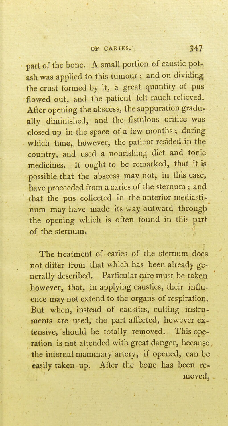 part of the bone. A small portion of caustic pot- ash was applied to this tumour; and on dividing the crust formed by it, a great quantity of pus flowed out, and the patient felt much relieved. After opening the abscess, the suppuration gradu- ally diminished, and the fistulous orifice was closed up in the space of a few months ; during which time, however, the patient resided.in the country, and used a nourishing diet and tonic medicines. It ought to be remarked, that it is possible that the abscess may not, in this case, have proceeded from a caries of the sternum ; and that the pus collected in the anterior mediasti- iium may have made its way outward throug^i the opening which is often found in this part of the sternum. ' The treatment of carles of the sternum does not differ from that which has been already ge- nerally described. Particular care must be taken however, that, in applying caustics, their influ- ence may not extend to the organs of respiration. But when. Instead of caustics, cutting instru- ments are used, the part atFected, however ex- tensive, should be totally removed. This ope- ration is not attended with great danger, because the internal mammary artery, if opened, can be easily taken up. After the bone has been re- moved.