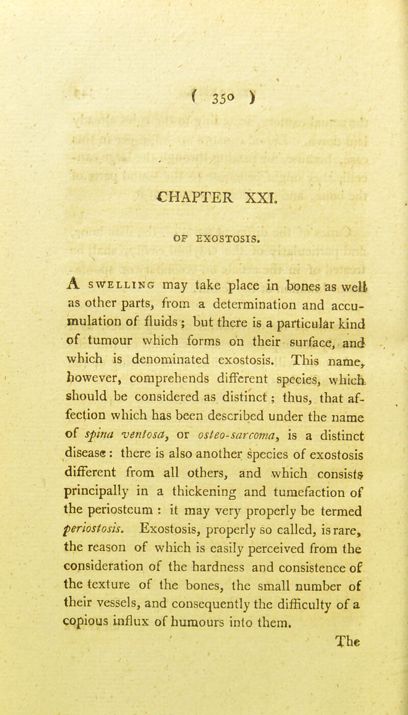 CHAPTER XXL OF EXOSTOSIS. A SWELLING may take place in bones as well as other parts, from a determination and accu- mulation of fluids ; but there is a particular kind of tumour which forms on their surface, and which is denominated exostosis. This name^ however, comprehends different species, which, should be considered as distinct; thus, that af- fection which has been described under the name of spm ventosa, or osteosarcoma^ is a distinct disease : there is also another species of exostosis different from all others, and which consists principally in a thickening and tumefaction of the periosteum : it may very properly be termed periostosis. Exostosis, properly so called, is rare, the reason of which is easily perceived from the consideration of the hardness and consistence of the texture of the bones, the small number of their vessels, and consequently the difficulty of a copious influx of humours into them.