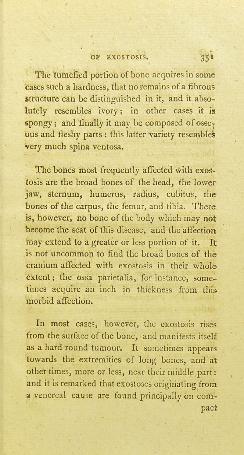 The tumefied portion of bone acquires in some cases such a hardness, that no remains of a fibrous Structure can be distinguished in it, and it abso- lutely resembles ivory; in other cases it is spongy; and finally it may be composed of osse- ous and fleshy parts : this latter variety resembles very much spina ventosa. The bones most frequently affected v^ith exos- tosis are the broad bones of the head, the lower jaw, sternum, humerus, radius, cubitus, the bones of the carpus, the femur, and tibia. There, is, however, no bone of the body which may not become the seat of this disease, and the affection may extend to a greater or less portion of it. It is not uncommon to find the broad bones of the cranium affected with exostosis in their whole extent; the ossa parietalia, for instance, some- times acquire an inch in thickness from this morbid affection. In most cases, however, the exostosis rises from the surface of the bone, and manifests itself as a hard round tumour. It sometimes appears towards the extremities of long bones, and at other times, more or less, near their middle part: and it is remarked that exostoses originating from a venereal cause are. found principally on com- pact