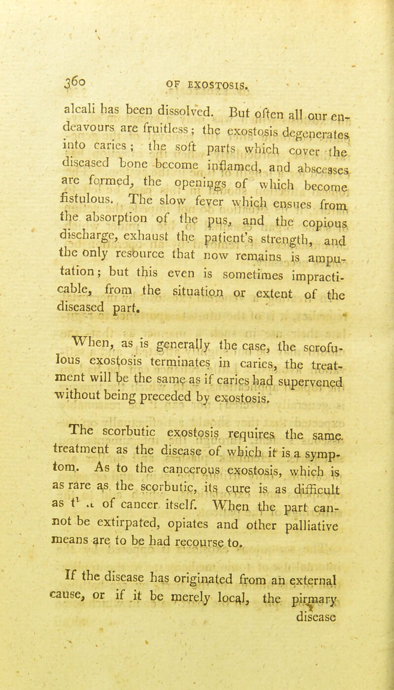 alcali has been dissolved. But often all onr en- deavours are fruitless; th? exostcsis degenerates, into caries; the soft parts which cover the diseased bone -become ipflamcd,, and abscesses are formed, the openings, of which become fistulous.,, The slo^ feyer wh|qh en.sues from the absorption of the pi|s, and the copious discharge, exhaust the patient's strength, and the only resource that now remains is ampu- tation; but this even is sometimes impracti- cable, from the situati<?j]^ cy: extent of the diseased part. When, as is generally the c^se, the sprofu- lous exostosis terrnina.tes in caries, the treat- ment will he the sam? as if caries had supervened without being preceded by exostosis. The scorbutic exostosis requires, the sam^. treatment as the disease of whigh. it is a symp- tom,. As to the cancerovi,s exostosis, which is, as rare a,s the scorbutic, its eyre; is. as djifficult as t^ .t of cancer itself. When the part canr not be extirpated, opiates and other palliative means^re to be had rec,op,rs.je. to. If the disease has originated from ah external cause, or if it be merely Ipc^I, the p.ir^ary> disease