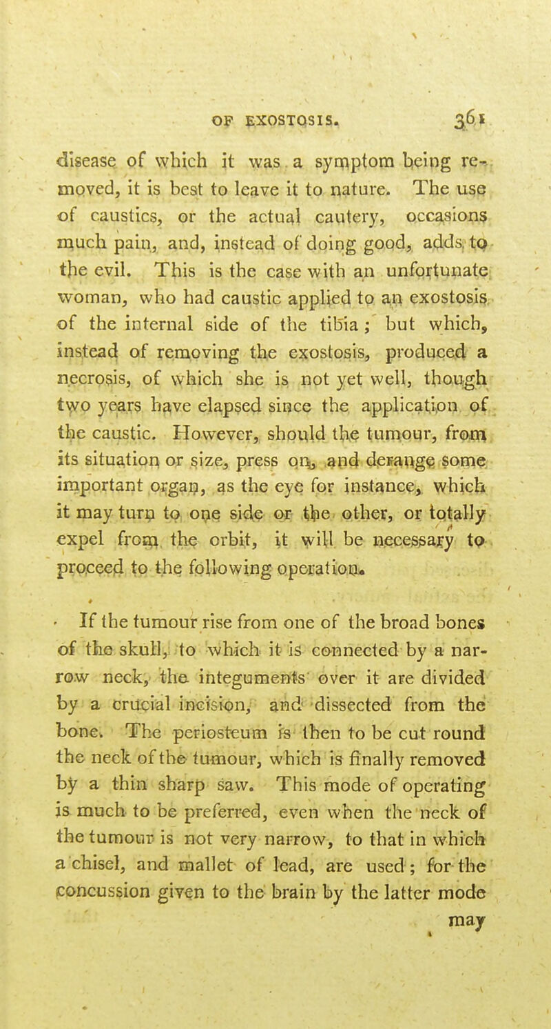 op IPXOSTQSIS. 2^6. J disease pf which it was . a synnptom hieing re- mQved, it is best to leave it to nature. The use of caustics, or the actual cautery, occasions much pain, and, instead of doing good,, adda tp the evil. This is the case with an unfortunate woman, who had caustic applied to an exostosis of the internal side of the tihia ; but which, instead of removing the exostosis, produced a necrosis, of which she is not yet well, though t\^0 years haive elapsed since the applicati^on of the caustic. However, should the tumour, from its situation or ^ize, press oi\ and derange some important organ, as the eye for instance;, which it may turn to ope side or .^^le. other, or totally expel fro£Q, the orbit, it will be necessary tQ proceed to the following operation. ♦ • If the tumour rise from one of the broad bones of the skull,; ;to '\vhicli it is connected by a nar- row neck, 'the- integuments' over it are divided by a cruciial incisiony- and 'dissected from the bone. The periosteutn is then to be cut round the neck of the tumour, which is finally removed by a thin sharp saw. This mode of operating js much to be preferred, even when the neck of the tumour- is not very narrow, to that in w^hicli a chisel, and mallet of lead, are used; for the poncussion given to the brain by the latter mode may