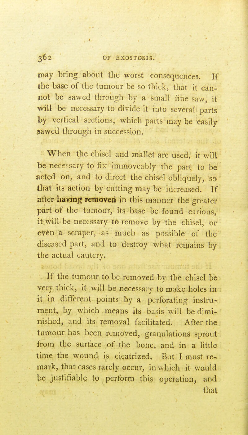 may bring about the worst consequences. If the base of the tumour be so thick, that it can- not be sawed through b}^ a small fine saw, it will be necessary to divide It into several parts by vertical sections, which parts may be easily pawed through in succession. When the chisel and mallet are used, it will be necessary to fix immoveably the part to be ^cted on, and to direct the chisel obliquely, so that its action by cutting may be increased. If after having removed in this manner the greater part of the tumour, its base be found carious, it will be necessary to remove by the chisel, or even a scraper, as much as possible of the diseased part, and to destroy what remains by the actual cautery. If the tumour to be removed by the chisel be very thick, it will be necessary to make holes in it in ditFerent points by a perforating instru- ment, by which means its basis will be dimi- nished, and its removal facilitated. After the tumour has been removed, granulations sprout from the surface of the bone, and in a little time the wound is cicatrized. But I must re^. mark, that cases rarely occur, in which it would Vie justifiable to perform this operation, and that