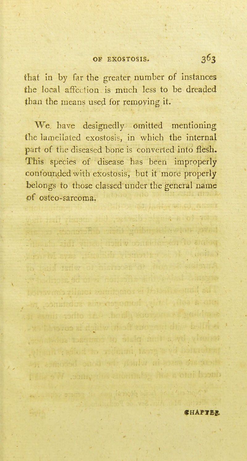 that in by far the greater number of instances the local affection is mUch less to be dreaded than the means used for removing it. We, have designedly Omitted mentioning the lamellaled exostosis, in which the internal part of the diseased bone is converted into fleSh. This species of disease has been improperly confounded with exostosis, but it more properly belongs to those classed under the general narac of osteo-sarcoma. CHAPVE^.