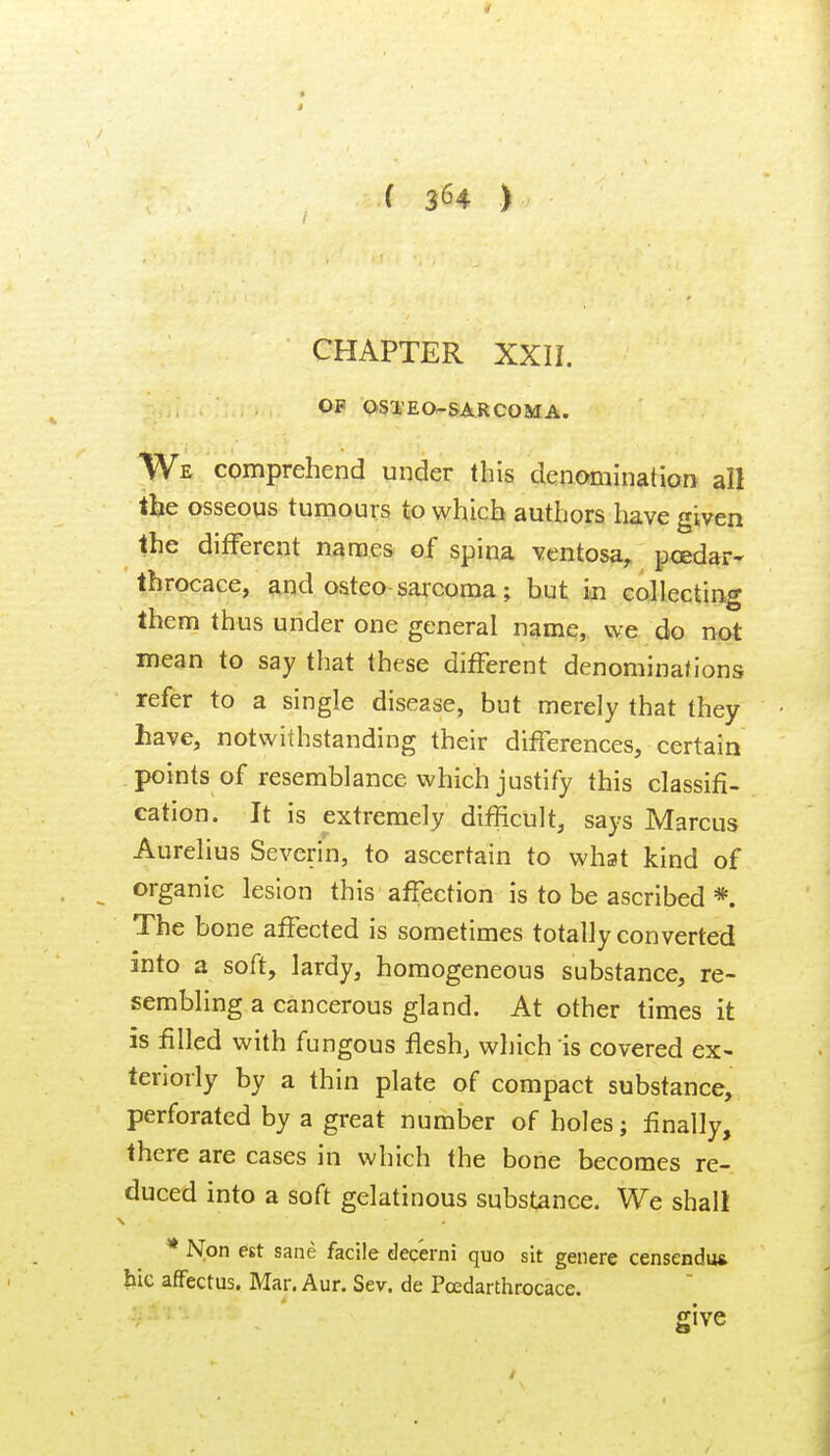 CHAPTER XXII. OF OSTEO-SARCOMA. We comprehend under this denomination all the osseous tumours to which authors have given the different names of spina ventosa, pcedar- tbrocace, and osteo sarcoma; but in eollecting them thus under one general name, we do not mean to say that these different denomina/ions refer to a single disease, but merely that they have, notwithstanding their differences, certain points of resemblance which justify this classifi- cation. It is extremely difficult, says Marcus Aurelius Severin, to ascertain to what kind of organic lesion this affection is to be ascribed * The bone affected is sometimes totally converted into a soft, lardy, homogeneous substance, re- sembling a cancerous gland. At other times it is filled with fungous flesh, which is covered ex- teriorly by a thin plate of compact substance, perforated by a great number of holes j finally, there are cases in which the bone becomes re- duced into a soft gelatinous substance. We shall * Non est sane facile dec'erni quo sit genere censendu* hie affectus. Mar. Aur. Sev. de Pcedarthrocace. give