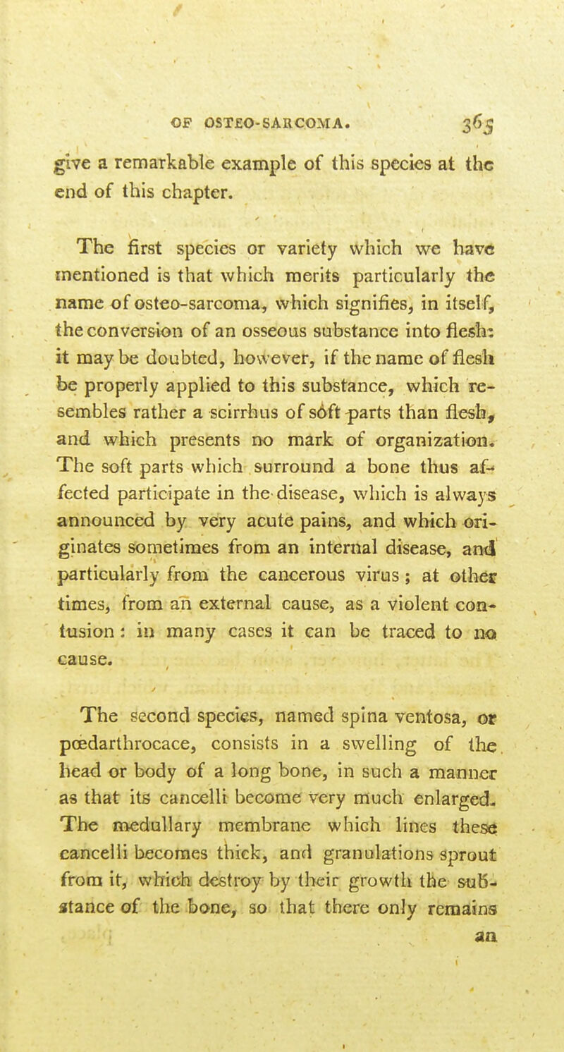 give a remarkable example of this species at the end of this chapter. The first species or variety which we have mentioned is that which merits particularly the name of osteo-sarcoma, which signifies, in itself, the conversion of an osseous substance into fiesh^ it maybe doubted, however, if the name of flesh be properly applied to this substance, which re- sembles rather a scirrhus of soft-parts than flesh, and which presents no mark of organization. The soft parts which surround a bone thus af- fected participate in the disease, vi^hich is always announced by very acute pains, and which ori- ginates sometimes from an internal disease, ami particularly from the cancerous virus ; at other times, from an external cause, as a violent con- tusion: in many cases it can be traced to no cause. The second species, named spina ventosa, or poedarthrocace, consists in a swelling of the. bead or body of a long bone, in such a manner as that its cancelli become very much enlarged- The medullary membrane which lines thes^ cancelli becomes thick, and granulations sprout from it, which destroy by their growth the sub- stance of the bone, so that there only remains aa