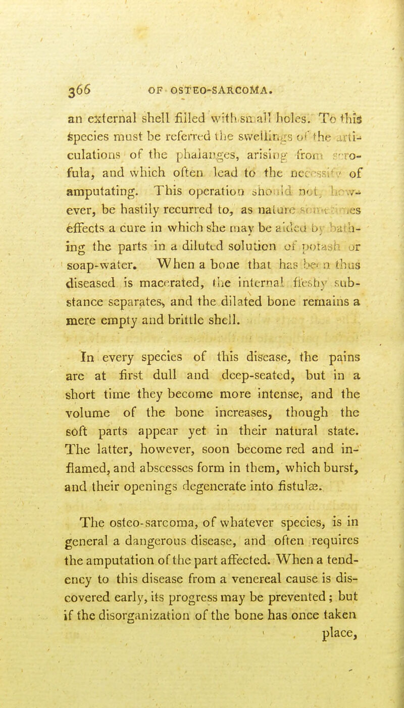I 366 OF OSt*EO-SAR.COMA. an external shell filled with.sn.all holes. To +his Species must be referred ibe svveiiin^s of' the arti- culations of the phalanges, arising; from S';ro- fula, and which often lead to the oeccssitv of amputating. This operation bhouid not, how- ever, be hastily recurred to, as nature .sbn«tcmies effects a cure in which she may be aided by bath- ing the parts in a diluted solution of potash jr soap-water. When a bone that has be';n thus diseased is macerated, (lie internal fleshy sub- stance separates,, and the dilated bone remains a mere empty and brittle shell. In every species of this disease, the pains are at first dull and deep-seated, but in a short time they become more intense, and the volume of the bone increases, though the soft parts appear yet in their natural state. The latter, however, soon become red and in- flamed, and abscesses form in them, which burst, and their openings degenerate into fistulas. The osteo-sarcoma, of whatever species, is in general a dangerous disease, and often requires the amputation of the part affected. When a tend- ency to this disease from a venereal cause is dis- covered early, its progress may be prevented; but if the disorganization of the bone has once taken place,