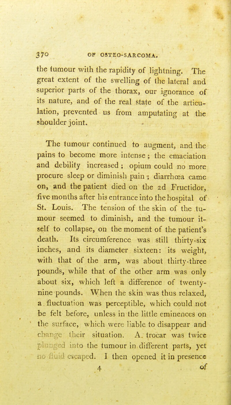 the tumour with the rapidity of lightning. The great extent of the swelling of the lateral and superior parts of the thorax, our ignorance of its nature, and of the real state of the articu- lation, prevented us from amputating at the shoulder joint. The tumour continued to augment, and the pains to become more intense; the emaciation and debility increased ; opium could no more procure sleep or diminish pain ; diarrhoea came on, and the patient died on the 2d Fructidor, five months after his entrance into the hospital of St. Louis. The tension of the skin of the tu- mour seemed to diminish, and the tumour it- self to collapse, on the moment of the patient's death. Its circumference was still thirty-six inches, and its diameter sixteen: its weight, with that of the arm, was about thirtv-three pounds, while that of the other arm was only about six, which left a difference of twenty- nine pounds. When the skin was thus relaxed, a . fluctuation was perceptible, which could not be felt before, unless in the little eminences on the surface, which were liable to disappear and change their situation. A. trocar was twice plunged into the tumour in different parts, yet iio fluid eicaped. I then opened it in presence 4 .of