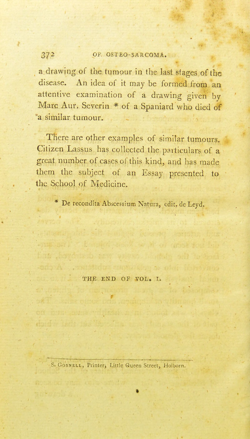 a drawing of the tumour in the last stages of the disease. An idea of it may be formed from an attentive examination of a drawing given by Marc Aur. Severin * of a Spaniard who died of 'a similar tumour. There are other examples of similar tumours. Citizen Lassus has collected the particulars of a great number of cases of this kind, and has made them the subject of an Essay presented to the School of Medicine. * De recondita Abscessium Natiira, edit, de Leyd. THE END OF VOL. I. S. GosNELL, Printerj Little Queen Street, Holborn.