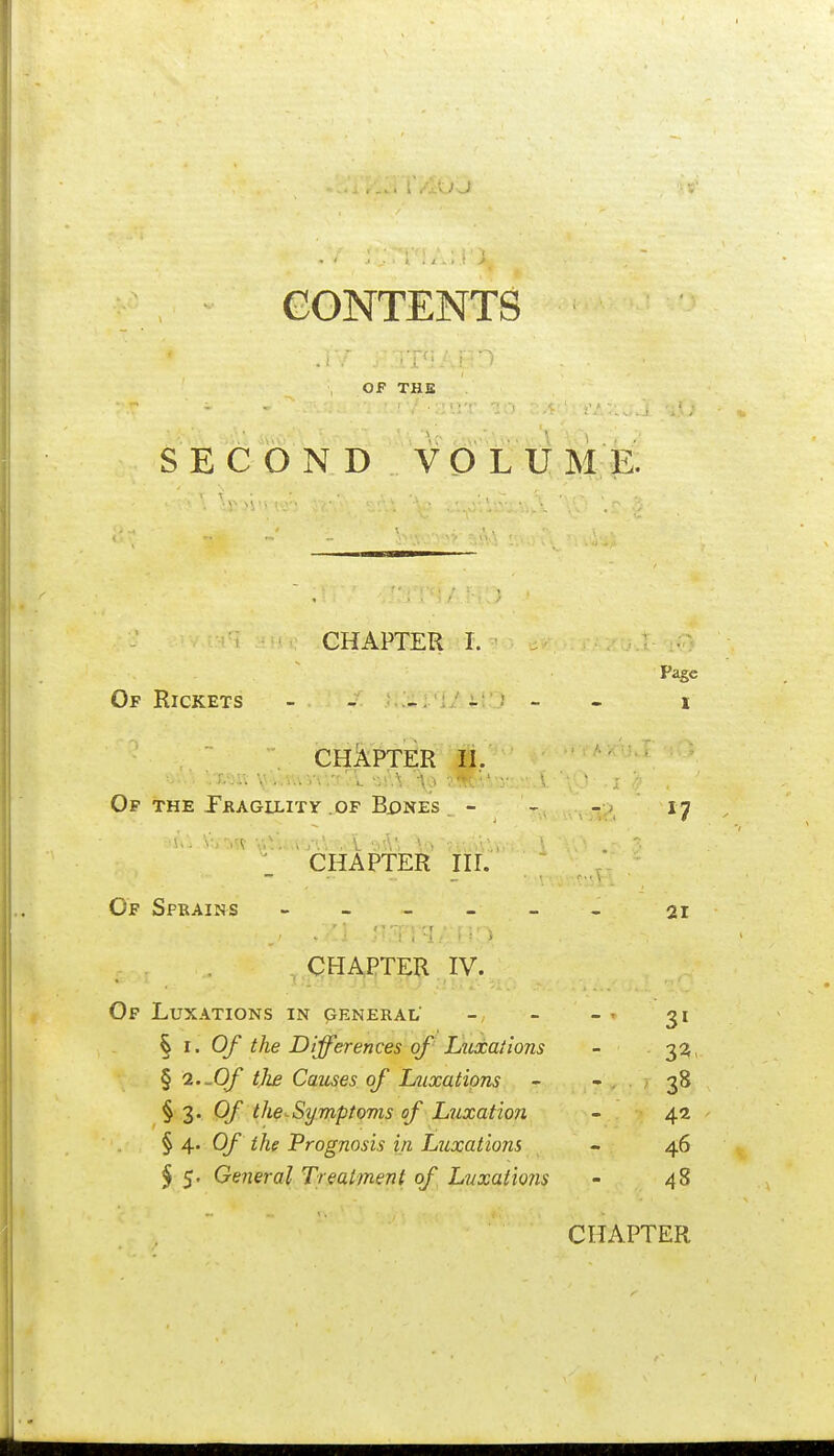 CONTENTS OF THE SEC O N D VO LU;ME: CHAPTER I. Page Of Rickets - - _ _ ; - . i CHAPTER II. Op THE Pkagllitv .OF Bi)NEs - - .;;) 17 CHAPTER HI. Of Sprains - 21 , QHA,I^TER .,IV. Of Luxations in peneral' - - - ^ 31 § I. Of the Differences of L%cxaiions - 3^. § 2.-Of the Games of Ltixatipns - - 38 § 3. Of the-^Symptoms of Luxation - 4a ' § 4. 0/ the Prognosis in Luxations - 46 $ 5. General Treatjnent of Lvxaiio?is - 48