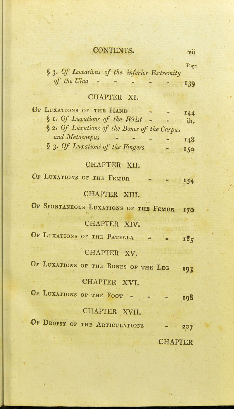 Pagft §3-0/' Luxations of the inferior Exiremitij of the Ulna - - _ > CHAPTER Xr. Gf Luxations of the Hand - - § I. Of Luxations of the Wrist - - § 2. Of Luxations of the Bones of the Carpus and Metacarpus - - - . j^g § 3- Of Luxations of the Fingers - 1^0 CHAPTER Xir. Of Luxations op .the Femur - > CHAPTER XIIL Of Spontaneous Luxations of the Femur 170 CHAPTER XIV. Op Luxations op the Patella - • jg^ CHAPTER XV. Of Luxations op the JBones of the Leg 193 CHAPTER XVI. Of Luxations of the Foot - - , ig8 CHAPTER XVII. Of Dropsy of the Articulations - 207