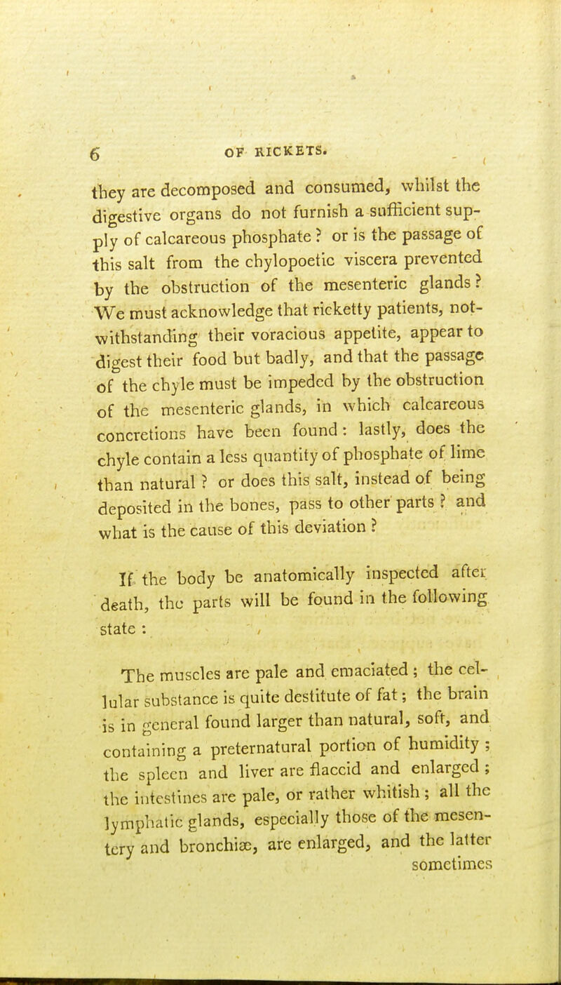 I 6 OF RICKETS. they are decomposed and consumed, whilst the digestive organs do not furnish a sufficient sup- ply of calcareous phosphate ? or is the passage of this salt from the chylopoetic viscera prevented by the obstruction of the mesenteric glands? We must acknowledge that ricketty patients, not- withstanding their voracious appetite, appear to digest their food but badly, and that the passage of the chyle must be impeded by the obstruction of the mesenteric glands, in which calcareous concretions have been found : lastly, does the chyle contain a less quantity of phosphate of lime than natural ? or does this salt, instead of being deposited in the bones, pass to other parts ? and what is the cause of this deviation ? If the body be anatomically inspected aftei; death, the parts will be found in the following state : The muscles are pale and emaciated ; the cel- lular substance is quite destitute of fat; the brain is in general found larger than natural, soft, and containing a preternatural portion of humidity ; the spleen and liver are flaccid and enlarged ; the intestines are pale, or rather whitish ; all the lymphatic glands, especially those of the mesen- tery and bronchioc, are enlarged, and the latter sometimes