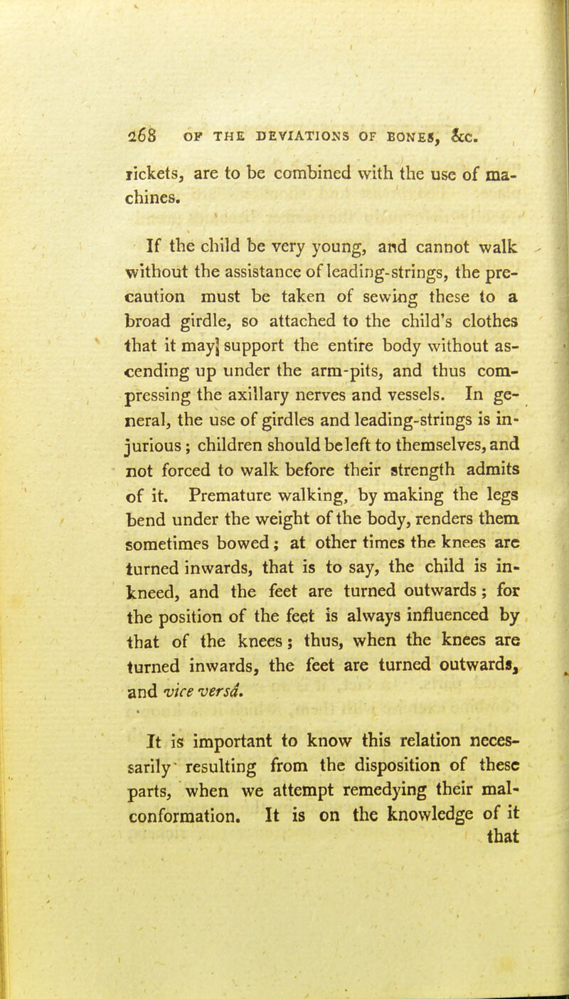 rickets, are to be combined with the use of ma- chines. If the child be very young, and cannot walk without the assistance of leading-strings, the pre- caution must be taken of sewing these to a broad girdle, so attached to the child's clothes that it may] support the entire body without as- cending up under the arm-pits, and thus com- pressing the axillary nerves and vessels. In ge- neral, the use of girdles and leading-strings is in- jurious ; children should be left to themselves, and not forced to walk before their strength admits of it. Premature walking, by making the legs bend under the weight of the body, renders them sometimes bowed; at other times the knees arc turned inwards, that is to say, the child is in- kneed, and the feet are turned outwards; for the position of the feet is always influenced by that of the knees; thus, when the knees are turned inwards, the feet are turned outwards, and vice versa. It is important to know this relation neces- sarily resulting from the disposition of these parts, when we attempt remedying their mal- conformation. It is on the knowledge of it that