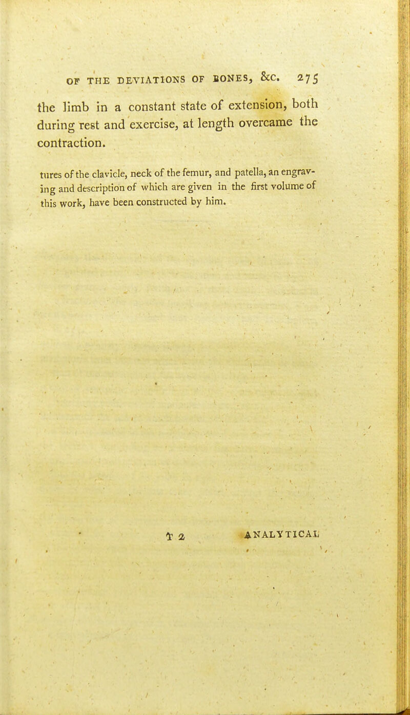 the limb in a constant state of extension, both during rest and exercise, at length overcame the contraction. tures of the clavicle, neck of the femur, and patella, an engrav- ing and description of which are given in the first volume of this work, have been constructed by him. ANALYTICAL