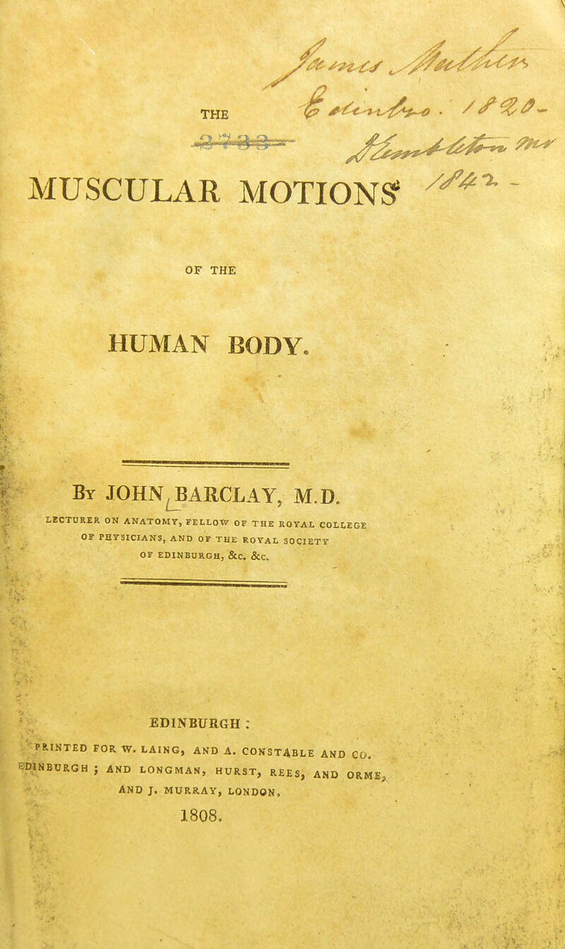 THE . / ^ MUSCULAR MOTIONS' ^^^^  OF THE HUMAN BODY. By JOHN^ARCLAY, M.D. LECTURER ON ANATOMY, FELLOW OF THE ROYAL COLLEGE OF PHYSICIANS, AND OF THE ROYAL SOCIETY OF EDINBURGH, &C. &C. EDINBURGH: PRINTED FOR W. LAING, AND A. CONSTABLE AND CO. JNBURGH J AND LONGMAN, HURST, REES, AND ORME,. And J. MURRAY, LONDON, 1808.