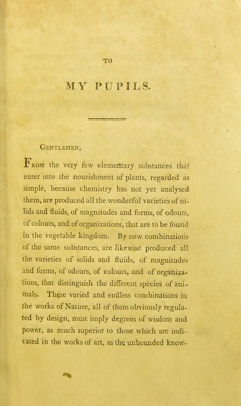 MY PUPILS. Gentlemen, From the very few elemeiltarj substances that enter into the nourishment of plants, regarded as simple, because chemistry has not yet analysed them, are produced all the wonderful varieties of so- lids and fluids, of magnitudes and forms, of odours, of colours, and of organizations, that are to be found in the vegetable kingdom. By new combination's of the same substances, are likewise produced all the varieties of solids and fluids, of magnitudes and forms, of odours, of colours, and of organiza- tions, that distinguish the different species of ani- mals. These varied and endless combinations in the works of Nature, all of them obviously regula- ted by design, must imply degrees of wisdom and power, as much superior to those which are indi- cated in the works of art, as the unboujided know-