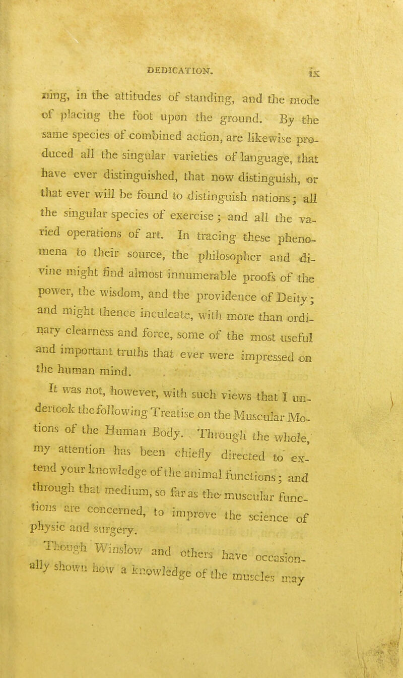 Sling, in the attitudes of standing, and the mode of placing the foot upon the ground. By the same species of combined action, are likewise pro- duced all the singular varieties of language, that have ever distinguished, that now distinguish, or tliat ever will be found to distinguish nations; all the singular species of exercise ; and all the va- ried operations of art. In tracing these pheno- mena to their source, the philosopher and di- vine might find almost innumerable proofs of the power, the wisdom, and the providence of Deity; and might thence inculcate, M-ith more than ordi- nary clearness and force, some of the most useful and important truths that ever were impressed on the human mmd. It was not, however, with such views that I un- dertook thefollowing Treatise on the Muscular Mo- tions of the Human Body. Through the whole, my attention has been chiefly directed to ex- tend your knowledge of the animal fimctions; and through that medium, so far as thc^ muscular func tions are concerned, to improve the science of pnys'.c and surgery. Thcgh Window and others have occasion- liy shown how a knowledge of the muscle. „-.ay