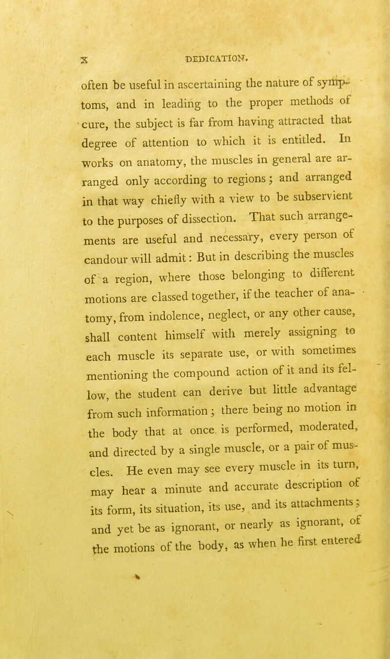 often be useful in ascertaining the nature of syiirp- toms, and in leading to the proper methods of cure, the subject is far from having attracted that degree of attention to which it is entitled. In works on anatomy, the muscles in general are ar- ranged only according to regions; and arranged in that way chiefly with a view to be subservient to the purposes of dissection. That such arrange- ments are useful and necessary, every person of candour will admit: But in describing the muscles of a region, where those belonging to different motions are classed together, if the teacher of ana- • tomy, from indolence, neglect, or any other cause, shall content himself with merely assigning to each muscle its separate use, or with sometimes memioning the compound action of it and its fel- low, the student can derive but little advantage from such information ; there being no motion in the body that at once, is performed, moderated, and directed by a single muscle, or a pair of mus- cles. He even may see every muscle in its turn, may hear a minute and accurate description of its form, its situation, its use, and its attachments; and yet be as ignorant, or nearly as ignorant, of the motions of the body, as when he fii-st entered