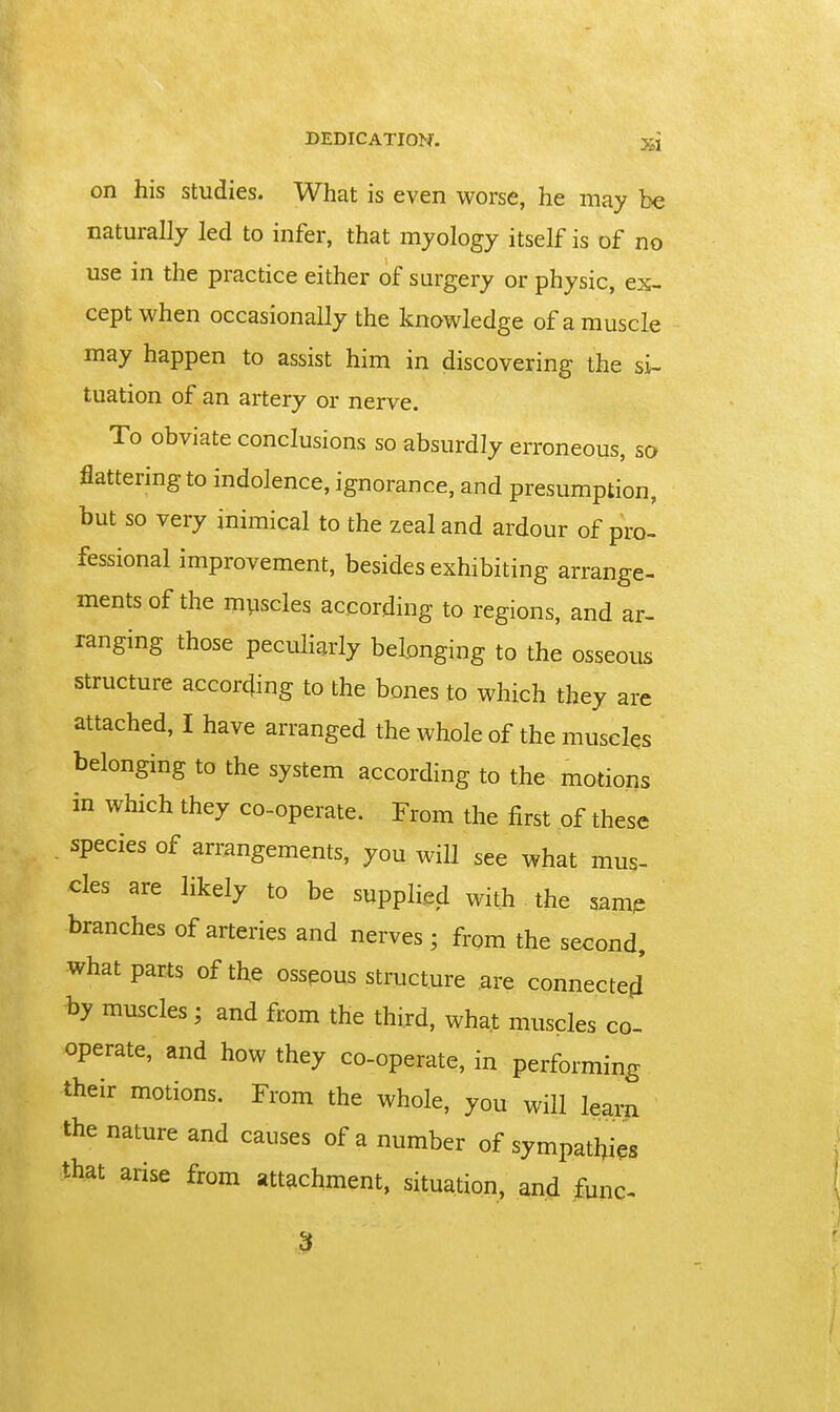 on his studies. What is even worse, he may be naturally led to infer, that myology itself is of no use in the practice either of surgery or physic, ex- cept when occasionally the knowledge of a muscle may happen to assist him in discovering the si- tuation of an artery or nerve. To obviate conclusions so absurdly erroneous, so flattering to indolence, ignorance, and presumption, but so very inimical to the zeal and ardour of pro- fessional improvement, besides exhibiting arrange- ments of the muscles according to regions, and ar- ranging those peculiarly belonging to the osseous structure according to the bones to which they are attached, I have arranged the whole of the muscles belonging to the system according to the motions in which they co-operate. From the first of these species of arrangements, you will see what mus- cles are likely to be supplied with the samp branches of arteries and nerves; from the second, what parts of the osseous structure are connected hy muscles; and from the third, what muscles co- operate, and how they co-operate, in performing their motions. From the whole, you will W the nature and causes of a number of sympathies that arise from attachment, situation, and func-