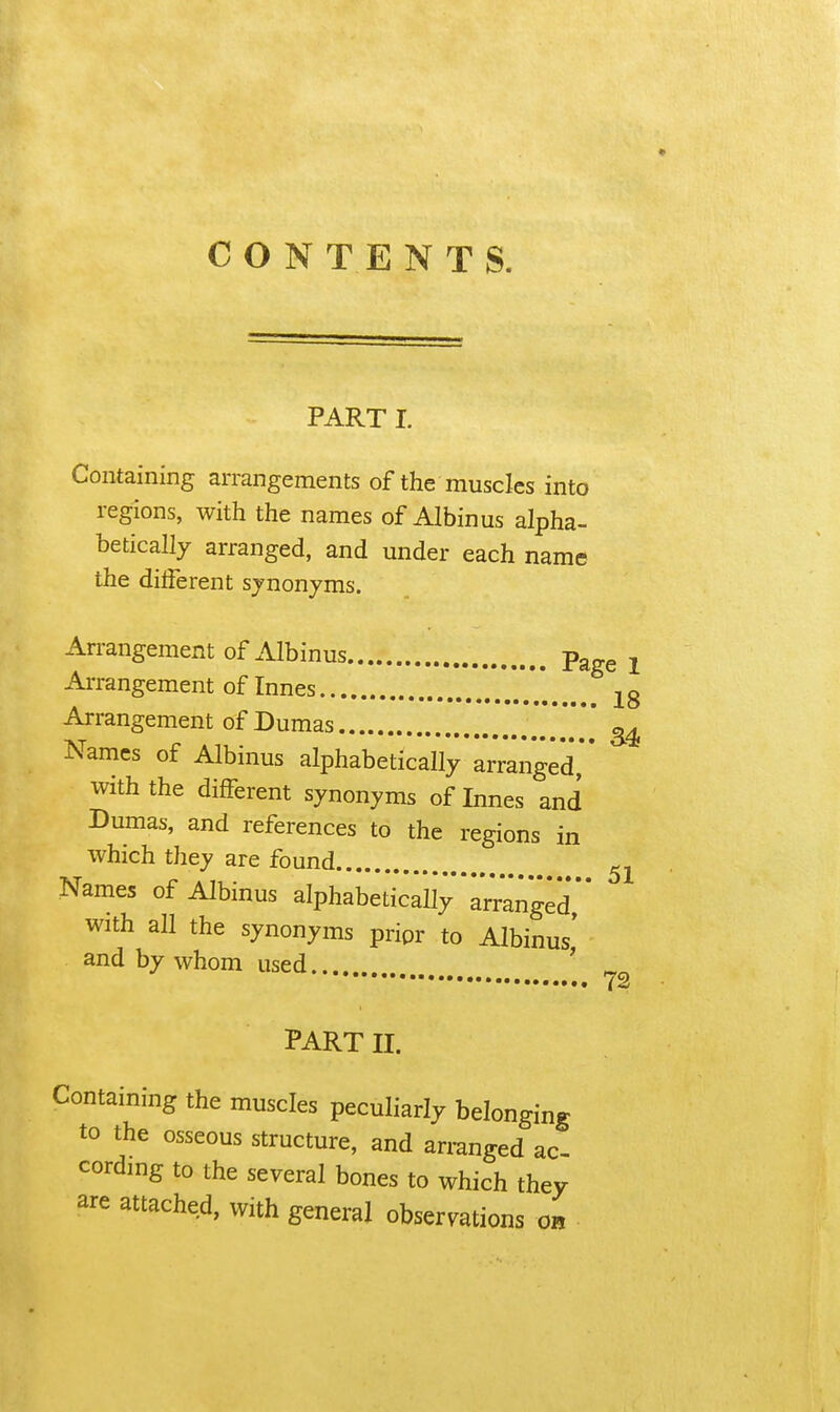 CONTENTS. PART I. Containing arrangements of the muscles into regions, with the names of Albinus alpha- betically arranged, and under each name the different sjnonjms. An-angement of Albinus Pagg j Arrangement of Innes jg Arrangement of Dumas *** Names of Albinus alphabetically arranged*' with the different synonyms of Innes and Dumas, and references to the regions in which they are found Names of Albinus alphabeticall^arranged,'' with all the synonyms pripr to Albinus' and by whom used... ' „ 72 PART II. Containing the muscles peculiarly belonging to the osseous structure, and arranged ac- cordmg to the several bones to which they are attached, with general observations on