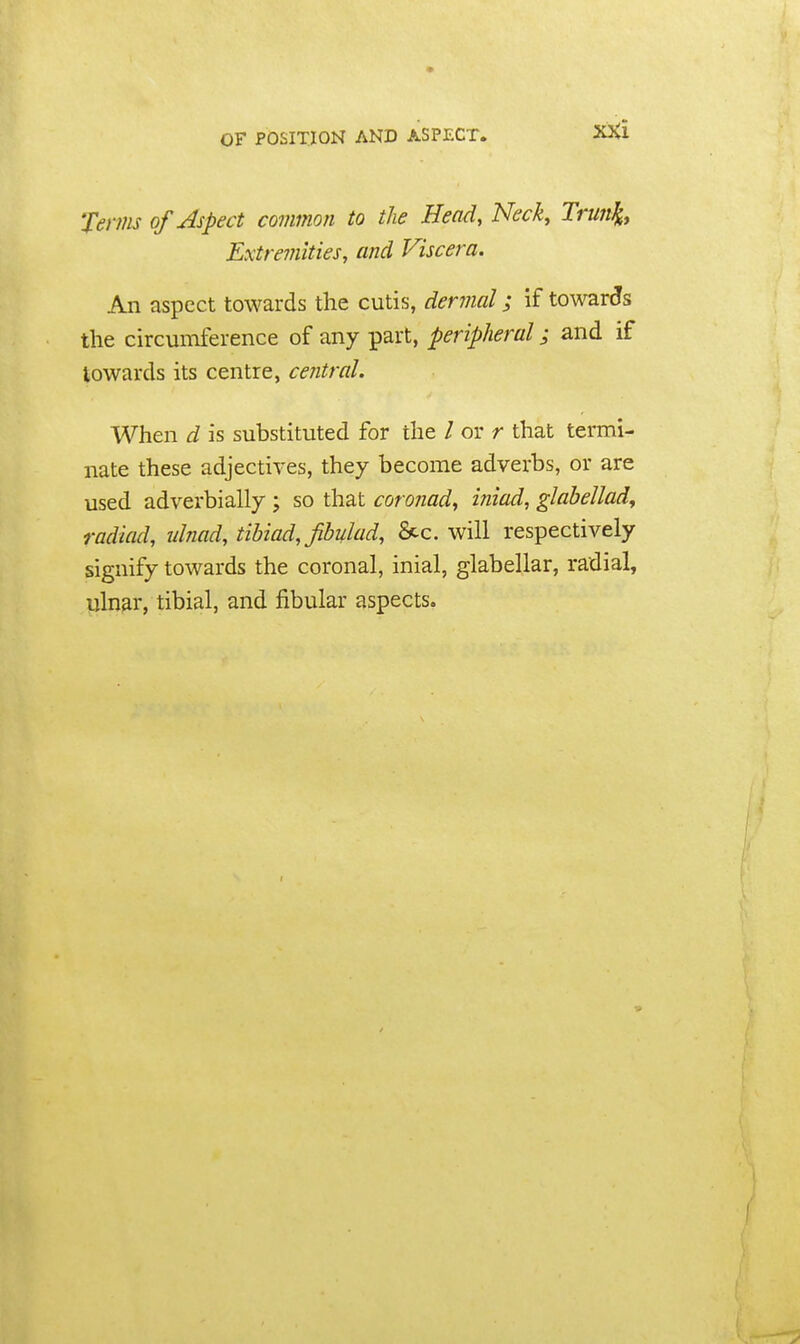 OF POSITION AND ASPECT. Terms of Aspect common to the Head, Neck, Trun^, Extremities, and Viscera. An aspect towards the cutis, derinal; if towards the circumference of any part, peripheral; and if towards its centre, central. When d is substituted for the / or r that termi- nate these adjectives, they become adverbs, or are used adverbially ; so that coronad^ iniad, glabellad, radiad, ulnad, tibiad, fbulad, &c. will respectively signify towards the coronal, inial, glabellar, radial, ulnar, tibial, and fibular aspects.