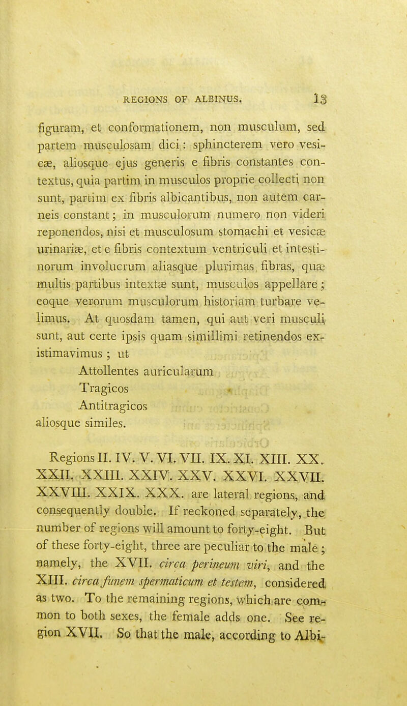 figuram, et conformationem, non musculum, sed partem miisGulosam dici: sphincterem vero vesi- cae, aliosque ejus generis e fibris constantes con- textus, quia partim in musculos proprie collecti non sunt, partim ex fibris albicantibus, non autem car- neis constant; in musculorum numero non videri reponendos, nisi et musculosum stomachi et vesicas urinaria, et e fibris contextum ventriculi et intesti- norum involucrum aliasque plurimas fibras, qua; multis partibus intextas sunt, musculos appellare; eoque verprum musculorum historiam turbare ve- limus. At quosdam tamen, qui aut veri musculi, sunt, aut certe ipsis quam simillimi retinendos ex- istimavimus ; ut AttoUentes auricularum Tragicos Antitragicos aliosque similes. Regions 11. IV. V. VI. VII. IX. XI. XIII. XX, XXII. XXIII. XXIV. XXV. XXVI. xxvn. XXVm. XXIX. XXX. are lateral regions, and consequently double. If reckoned separately, the number of regions will amount to forty-eight. But of these forty-eight, three are peculiar to the male ; namely, the XVII. circa perineum viri, and the XIII. circa fiinem sperjnaticum et testem, considered as two. To the remaining regions, which, are com^ mon to both sexes, the female adds one. See re- gion XVII. So that the male, according to Albi-