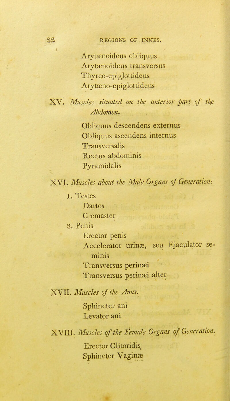 I. Arylaenoideus obliquus Arytaenoideus transversus Thyreo-epiglottideus AiytEeno-epiglottideus XV. Muscles situated on the anterior part of tlt/e Abdomen. Obliquus descendens externus Obliquus ascendens intemus Transversalis Rectus abdominis Pyramidalis XVI. Muscles about the Male Organs of Generation: 1. Testes Dartos Cremaster 2. Penis Erector penis Accelerator urina^, seu Ejaculator se- minis Transversus perinaei Transversus perinaei alter XVn. Muscles of the AnuX. Sphincter ani Levator ani XVIII. Muscles of the female Organs of Generation, Erector Clitoridis, Sphincter Vaginae