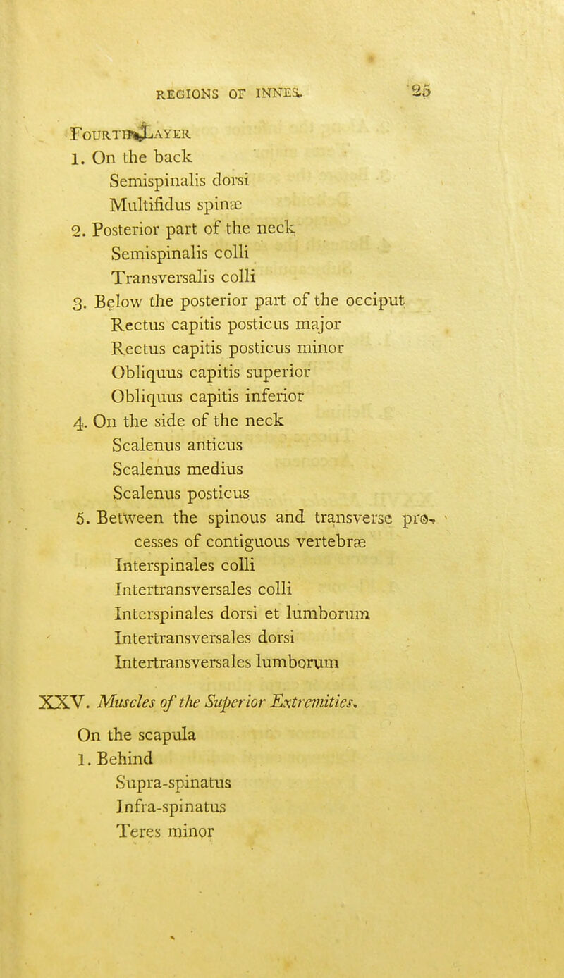 F0URT11«J^AYER 1. On the back Semispinalis clorsi Multifidus spincC 2. Posterior part of the neck Semispinalis colli Transversalis colli 3. Below the posterior part of the occiput Rectus capitis posticus major Rectus capitis posticus minor Obliquus capitis superior Obliquus capitis inferior 4. On the side of the neck Scalenus anticus Scalenus medius Scalenus posticus 5. Between the spinous and transverse p cesses of contiguous vertebrce Interspinales colli Intertransversales colli Interspinales dorsi et lumborum Intertransversales dorsi Intertransversales lumborum XXV. Muscles of the Superior Extremities, On the scapula 1. Behind Supra-spinatus Infra-spinatus Teres minor
