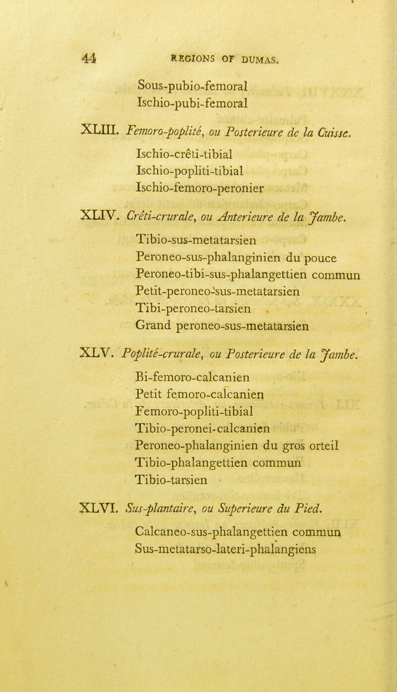 Sous-pubio-femoral Ischio-pubi-femoral XLin. Fejnoro-poplite, ou Posterieure de la Cuisse. Ischio-creti-tibial Ischio-popliti-tibial Ischio-femoro-peronier XLTV. Creti-crurale, ou Anterieure de la Jamhe. Tibio-sus-metatarsien Peroneo-sus-phalanginien du pouce Peroneo-tibi-sus-phalangettien commun Petit-peroneo-sus-metatarsien Tibi-peroneo-tarsien Grand peroneo-sus-metatarsien XLV. Poplite-crurale, ou Posterieure de la Jambe. Bi-femoro-calcanien Petit femoro-calcanien Femoro-popliti-tibial Tibio-peronei- calcanicn Peroneo-phalanginien du gros orteil Tibio-phalangettien commun Tibio-tarsien XLVI. Sus-plantaire, ou Superieure du Pied. Calcaneo-sus-phalangettien commun Sus-metatarso-lateri-phalangiens