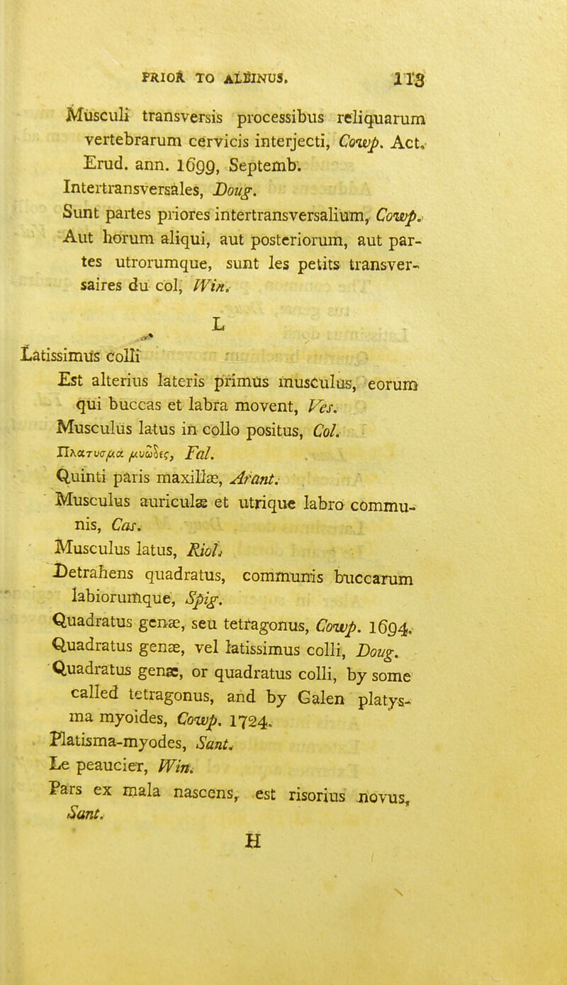 FKIOk TO AifilNUS. Miisculi transversis processibus reliquarum vertebrarum cervicis interjecti, Cowp. Act. Enid. ann. IGqq, Septemb; Intertransversales, Dou^. Sunt partes priores intertransversaliuTn, Cowp.^ Aut horum aliqui, aut postcriorum, aut par- tes utrorumque, sunt les petits transver- saires du cbl, Win. L latissimiis colli Est alterius lateris primtis musculus, eorum qui buccas et labra movent, Fes. Musculus latus in collo positus, Col. Quinti paris maxillas, Atant. Musculus auricula et utrique labro commu- nis, Cos. Musculus latus, Rioli Detrahens quadratus, communis buccarum labiorumque, Spig. Quadratus gcnas, seu tetfagonus, Cowp. 1694. Quadratus gense, vel iatissimus colli, Boug. Quadratus genae, or quadratus colli, by some called tetragonus, and by Galen platys- ma myoides, Cowp. 1724. Ratisma-myodes, SanU Le peaucier, Wirti Pars ex mala nascens,. est risorius novus. Sunt, H