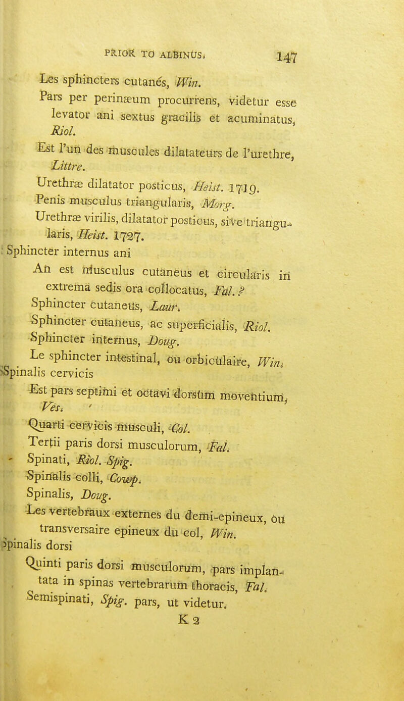 Les Sphincters cutanes, Win. Pars per perinaeum procurrens, videtur esse levator ani sextus gracilis et acuminatus, Est I'un des muscules dilatatetirs dc I'tu-ethre, Littre. Urethras dilatator posticus, Ifeist. 17:19. Penis musculus triangularis, Mo?~^. Urethra virilis, dilatator posticus, sive triangu- laris, Beist. 1727. ; Sphincter internus ani An est n^usculus cutaneus et circularis iii extrema sedis ora collocatus, FaLP Sphincter cutaneus, Lour. Sphincter cutaneus, ac superficialis, RioL Sphincter internus, Dou^. Le sphincter intestinal, ou orbicUlaire, ;^/;7, ^Spinalis cervicis Est pars septimi et otitSvi dorsdm moventiuni, FeSi Quarti cervicis musculi, ^CoL Tertii paris dorsi musculorum, -FaL ' Spinati, MioL Spig. Spinalis colli, Cowp. Spinalis, Doug. Les vertebraux externes du demi-epineux, on transversaire epineux du col, tVin. spinalis dorsi Quinti paris dorsi musculorum, pars implan- tata in spinas vertebrarum thoracis, Fal. Semispinati, Spig. pars, ut videtur. ' K3