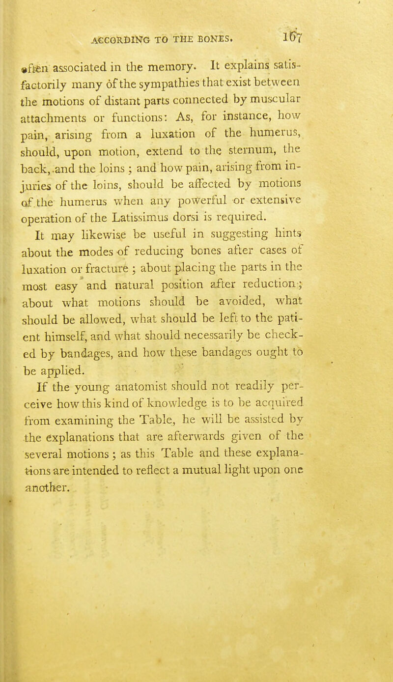 ACCORDING TO THE BONES. 1^ «ften associated in the memory. It explains satis- factorily many of the sympathies that exist between the motions of distant parts connected by muscular attachments or functions: As, for instance, how pain, arismg from a luxation of the humerus, should, upon motion, extend to the sternum, the back, .and the loins ; and how pain, arising from in- juries of the loins, should be affected by motions of the humerus when any powerful or extensive operation of the Latissimus dorsi is required. It may hkewise be useful in suggesting hints about the modes of reducing bones after cases of luxation or fracture ; about placing the parts in the most easy and natural position after reduction ; about what motions should be avoided, what should be allowed, w^hat should be left to the pati- ent himself, and what should necessarily be check- ed by bandages, and how these bandages ought to be applied. If the young anatomist should not readily per- ceive how this kind of knowledge is to be acquired from examining the Table, he will be assisted by the explanations that are afterw-ards given of the several motions ; as this Table and these explana- tions are intended to reflect a mutual light upon one another.