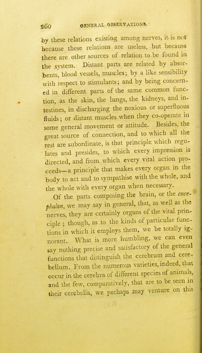 by these relations existing among nerves, it is noV because these relations are useless, but because there are other sources of relation to. be found in the system. Distant parts are related by absor- bents, blood vessels, muscles; by a like sensibility with respect to stimulants; and by being concern- ed in different parts of the same common func- tion, as the skin, the lungs, the kidneys, and in- testines, in discharging the noxious or superfluous fluids; or distant muscles when they co-operate m some general movement or attitude. Besides, the great source of connection, and to which all the rest are subordinate, is that principle which regu- lates and presides, to which every impression is directed, and from which every vital action pro- ceeds—a principle that makes every organ in the body to act and to sympathise with the whole, and the whole with every organ when necessary. Of the parts composing the brain, or the ence- phahn, we may say in general, that,. 2s weU as the nerves, they are certainly organs of the vital prm. ciple ; though, as to the kinds of particular func- tions in which it employs them, we be totally ig- norant. What is more humbling, we can even nothing precise and satisfactory of the general functions that distinguish the cerebrum and cere- bellum. From the numerous varieties, indeed, that occur in the cerebra of diflferent species of animals, and the few, comparatively, that are to be seen in their cerebella, we perhaps may venture on this