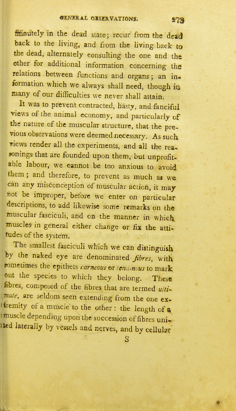 ffrinutely in the dead slate; recur' from the dead back to the living, and from the living, back to the dead, alternately consulting the one and the other for additional information concerning the* relations between functions and organs ; an in* formation which we always shall need, though ia many of our difficulties we never shall attain. It was to prevent contracted, hasty, and fanciful views of the animal economy, and particularly of the nature of the muscular structure, that the pre- vious observations were deemed necessary. As such Tiews render all the experiments, and all the rea- sonings-that are founded upon them, but unprofit. able labour, we cannot be too anxious to avoid them; and therefore, to prevent as much as we can any misconception of muscular action, it may not be improper, before we enter on particular descriptions, to add likewise some remarks on the muscular fasciculi, and on the manner in whicl^ muscles in general either change or fix the atti- tudes of the system. The smallest fasciculi which we can distinguish by the naked eye are denominated fbres, witli sometimes the epithets carneous or lencunous to mark out the species to which they belong. These : fibres, composed of the fibres that are termed uiti^ ■mate,^ are seldom seen extending from the one ex^ Kremity of a muscle to the other : the length of 1 muscle depending upon the succession of fibres uni^. Jtcd laterally by vessels and nerves, and by ceUular' S