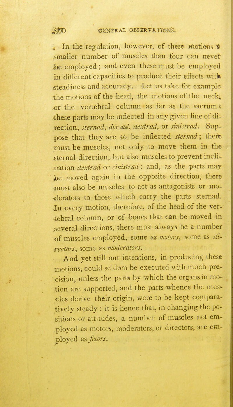 ^ In the regulation, however, of these Hiorlo*ii,s 'S .smaller number of muscles than four can nevet bt employed; and even these must be employed in different capacities to produce their effects wilk steadiness and accuracy. Let us take for example the motions of the head, the motions of the necki, .or the vertebral column as far as the sacrum; •these parts; may be inflected in any given hne of di- rection, sternady dormd, dextrad, or sinistrad. Sup- pose that they are to be inflected sternad; theiic must be muscles, not only to move them in the sternal direction, but also muscles to prevent incli- nation dextrad or sinistrad: and, as the parts may i)e moved again in the opposite direction, there must also be muscles to act as antagonists or mo- ■derators to those which carry the parts sternad. Jn every motion, therefore, of the head of the ver- tebral column, or of bones that can be moved in .several directions, there must always be a number of muscles employed, some as viotors, some as di^ rectors, some as moderators. And yet still our intentions, in producing these motions, could seldom be executed with much pre- cision, unless the parts by which the organs in mo- tion are supported, and the parts whence the mus^ cles derive their origin, were to be kept compara- tively steady : it is hence that, in changing the po- sitions or attitudes, a number of muscles not em- ployed as motors, moderators, or directors, are em- ployed as fxors.