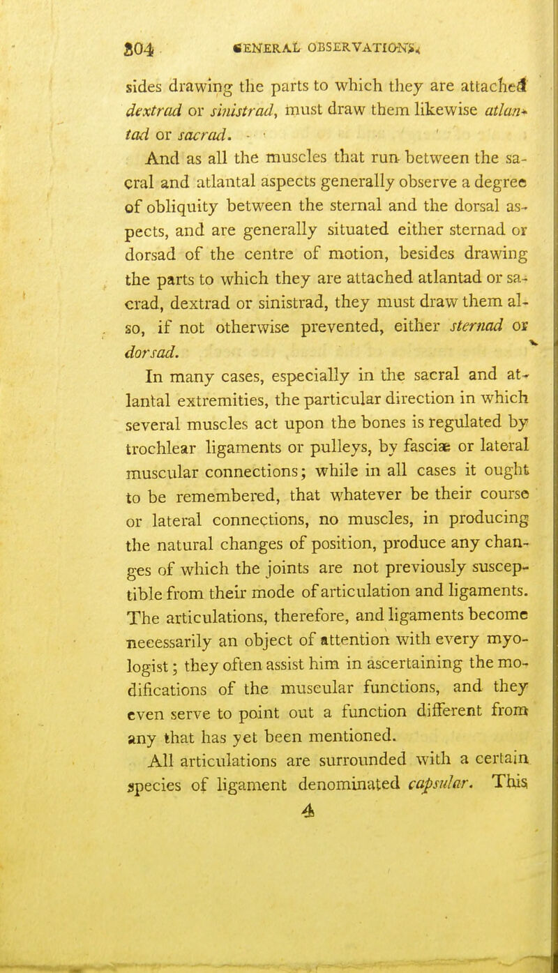 sides drawing the parts to which they are attacficdf dextrad or s'mlstrad, must draw them likewise atlan^ tad or sacrad. - • And as all the muscles that run- between the sa- cral and atlantal aspects generally observe a degree of obliquity between the sternal and the dorsal as- pects, and are generally situated either sternad or dorsad of the centre of motion, besides drawing the parts to which they are attached atlantad or sa- crad, dextrad or sinistrad, they must draw them al- so, if not otherwise prevented, either sternad or dorsad. In many cases, especially in the sacral and at- lantal extremities, the particular direction in which several muscles act upon the bones is regulated by trochlear ligaments or pulleys, by fasciae or lateral muscular connections; while in all cases it ought to be remembered, that whatever be their course or lateral connections, no muscles, in producing the natural changes of position, produce any chan- ges of which the joints are not previously suscep- tible from their mode of articulation and ligaments. The articulations, therefore, and ligaments become necessarily an object of attention with every myo- logist; they often assist him in ascertaining the mo- difications of the muscular functions, and they even serve to point out a function different from any that has yet been mentioned. All articulations are surrounded with a certain species of ligament denominated capsular. This 4