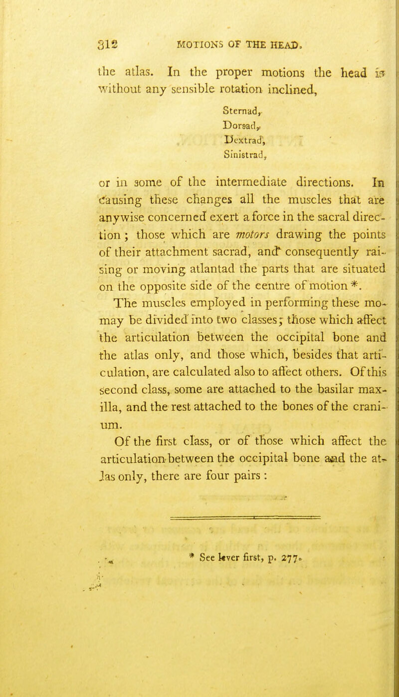 the atlas. In the proper motions the head ir. without any sensible rotation inclined, Sternad,- Dor&ad^ Dextrad', Sinistrad, or in some of the intermediate directions. In causing these changes all the muscles that are anywise concerned exert a force in the sacral direc- tion ; those which are motors drawing the points of their attachment sacrad, and^ consequently rai- sing or moving atlantad the parts that are situated on the opposite side of the centre of motion *. The muscles employed in performing these mo- may be divided into two classes; those which affect the articulation between the occipital bone and the atlas only, and those which, besides that arti- culation, are calculated also to affect others. Of this second class, some are attached to the basilar max- illa, and the rest attached to the bones of the crani- um. Of the first class, or of those which affect the articulation-between the occipital bone aad the at^ Jas only, there are four pairs : * See kver first, p. 277.