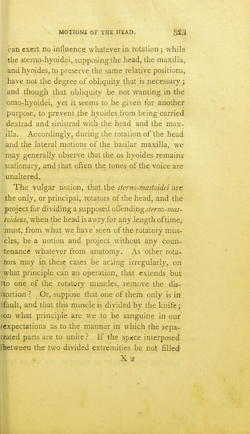 can exert no influence whatever in rotation; while the sterno-hyoidei, supposing the head, the maxilla, and hyoides, to preserve the same relative positions, have not the degree of obliquity that is necessary; and though that obUquity be not wanting in the omo-hyoidei, yet it seems to be given for another purpose, to prevent the hyoides from being carried dextrad and sinistrad with the head and the max- ilia. Accordingly, during the rotation of the head and the lateral motions of the basilar maxilla, we may generally observe that the os hyoides remains stationary, and that often the tones of the Voice are unaltered. The vulgar notion, that the sterno-mastoidei arc the only, or principal, rotators of the head, and the project for dividing a supposed offending j-/mzo-;;m- toideus, when the head is awry for any length of time, must, from what we have seen of the rotatory mus- cles, be a notion and project without any coun- tenance whatever from anatomy. As other rota- tors may in these cases be aciing irregularly, on what principle can an operation, that extends but !to one of the rotatory muscles, remove the dis- itortion ? Or, suppose that one of them only is in ifault, and that tJiis muscle is divided by the knife; (on what principle are we to be sanguine in our (expectations as to the manner in which the sepa- rated parts are to unite ? If the sp^ce interposed Ibetween the two divided extremities be not fillecf X 2