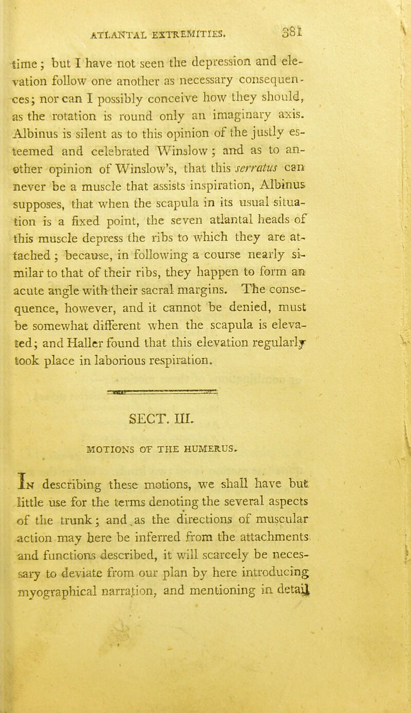 time; but I have not seen the depression and ele- vation follow one another as necessary consequen- ces; nor can I possibly conceive how they should, as the rotation is round only an imaginary axis. Albinus is silent as to this opinion of the justly es- teemed and celebrated Winslovv; and as to an- other opinion of Winslow's, that this serratus can never be a muscle that assists inspiration, Albinus supposes, that when the scapula in its usual situa- tion is a fixed point, the seven atlantal heads of this muscle depress the ribs to which they are at- tached ; because, in following a course nearly si- milar to that of their ribs, they happen to form an acute angle with their sacral margins. The conse- quence, however, and it cannot be denied, must be somewhat different when the scapula is eleva- ted; and Haller found that this elevation regularlj took place in laborious respiration. SECT. nr. MOTIONS OT THE HUMERUS. In describing these motions, we shall have but little use for the terms denoting the several aspects of the trunk; and,as the directions of muscular action may here be inferred from the attachments and functions described, it will scarcely be neces- sary to deviate from our plan by here introducing myographical narration, and mentioning in detail