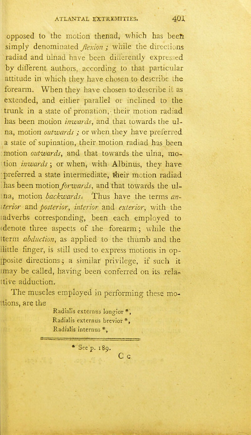 opposed to the motion thenad, which has been simply denominated flexion ; while the direciions radiad and ulnad have been diuerently exprey.ied by different authors, according to that particular attitude in which they have chosen to describe ihe forearm. When they have chosen to describe it as extended, and either parallel or inclined to the trunk in a state of pronation,-their motion radiad has been motion inwards^ and that towards the ul- na, motion outwards ; or when they have preferred a state of supination, their motion radiad has been motion oiitwardsy and that towards the ulna, mo- tion inwards; or when, with Albinus, they have preferred a state interniediate, their motion radiad ^has been motion forwards, and that towards the ul- :na, motion backwards^ Thus have the terms ari- iterior and posterior, interior and exterior, with the ;adverbs corresponding, been each employed to (denote three aspects of the forearm; while the Iterm abduction, as applied to the thumb and the ilittle finger, is still used to express motions in op- jposite' directions; a similar privilege, if such it imay be called, having been conferred on its rela- itive adduction. The muscles employed in peirforming these mo- ttions, are the Radialis externiis longior *, Radialis externus brevior *, Radialis internus *, * See p. 189. C c