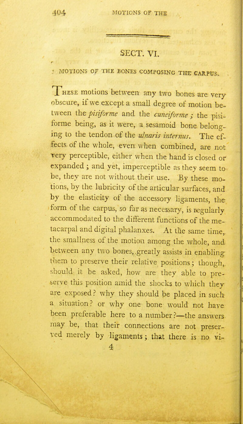 SECT. VI. : ivroTioNS of the bones composing the carpus. These motions between any two bones are very obscure, if we except a small degree of motion be- tween tht pisiforme and the cuneiforme ; the pisi- forrae being, as it were, a sesamoid bone belong- ing to the tendon of the idnaris internus. The ef- fects of the whole, even: when combined, are not Tery perceptible, either when the hand is closed or expanded ; and yet, imperceptible as they seem to be, they are not without their use. By these mo- tions, by the lubricity of the articular surfaces, and by the elasticity of the accessory ligaments, the 1 form of the carpus, so far as necessary, is regularly accommodated to the different functions of the me- tacarpal and digital phalanxes. At the same time,, the smallness of the motion among the whole, and between any two bones,,greatly assists in enabling them to preserve their relative positions; though,, should it be asked, how are they able to pre- serve this position amid the shocks to which they are exposed ? why they should be placed in such a situation? or why one bone would not have been preferable here to a number?—the answers may be, that their connections are not preser- ved merely by ligaments; that there is no vi- 4