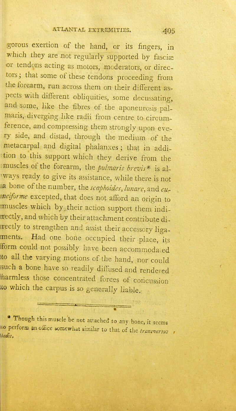 •g^rous exertion of the hand, or its fingers, in which they are not regularly supported by fascia or tendons acting as motors, moderators, or direc- tors; that some of these tendons proceeding from the forearm, run across tliem on their different as- pects with different obhquities, some decussating, and some, like the fibres of the aponeurosis pal- maris, diverging like radii from centre to circmn- ference, and compressing them strongly upon eve- ry side, and distad, through the medium of the metacarpal and digital phalanxes ; that in addi- ction to this support which they derive from the : muscles of the forearm, the pubmris brevis^ is al- 'ways ready to give its assistance, while there is not bone of the number, the scaphoides, lunare, and cu. meiforme excepted, that does not afford an origin to imuscles which by.,their action support them indi- Erectly, and which by their attachment contribute di- rrectly to strengthen and assist their accessory liga- rments. Had one bone occupied their place, its [form could not possibly have been accommoda.ed tto all the varying motions of the hand, nor could isuch a bone have so readily diffused and rendered [harmless those concentrated forces of concussion ito which the carpus is so generally liable. ^ * Though this muscle be not attached to any bone, It seems i€o perform an oifice iwmewiiat simiJar to that of the transversm \bedis.