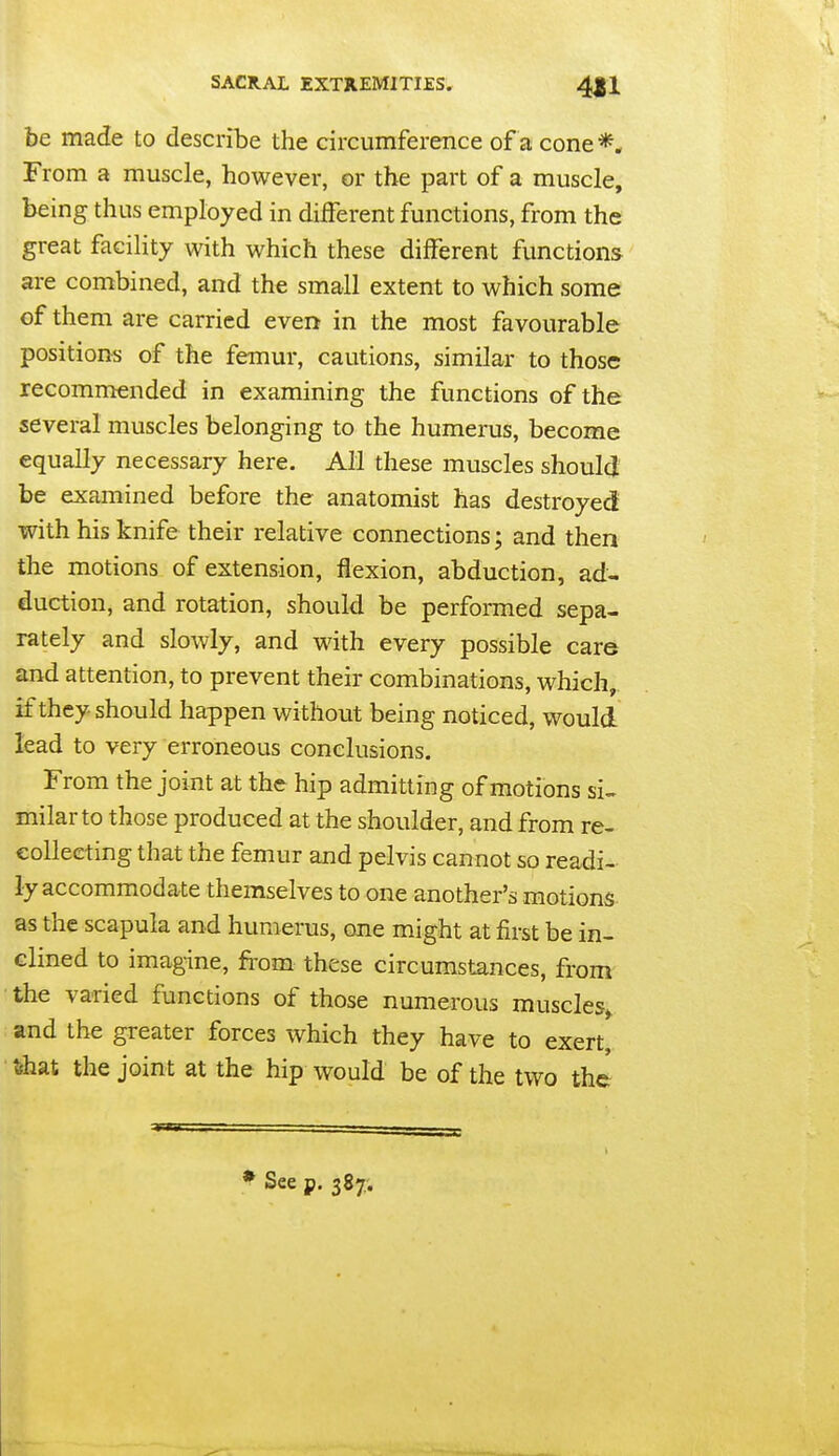 be made to describe the circumference of a cone *. From a muscle, however, or the part of a muscle, being thus employed in different functions, from the great facility with which these different functions are combined, and the small extent to which some of them are carried even in the most favourable positions of the femur, cautions, similar to those recommended in examining the functions of the several muscles belonging to the humerus, become equally necessary here. All these muscles should be examined before the anatomist has destroyed with his knife their relative connections; and then the motions of extension, flexion, abduction, ad- duction, and rotation, should be performed sepa- rately and slowly, and with every possible care and attention, to prevent their combinations, which, if they should happen without being noticed, would lead to very erroneous conclusions. From the joint at the hip admitting of motions si- milar to those produced at the shoulder, and from re- collecting that the femur and pelvis cannot so readi- ly accommodate themselves to one another's motions as the scapula and humerus, one might at first be in- clined to imagine, from these circumstances, from the varied functions of those numerous muscles^ and the greater forces which they have to exert fehat the joint at the hip would be of the two the