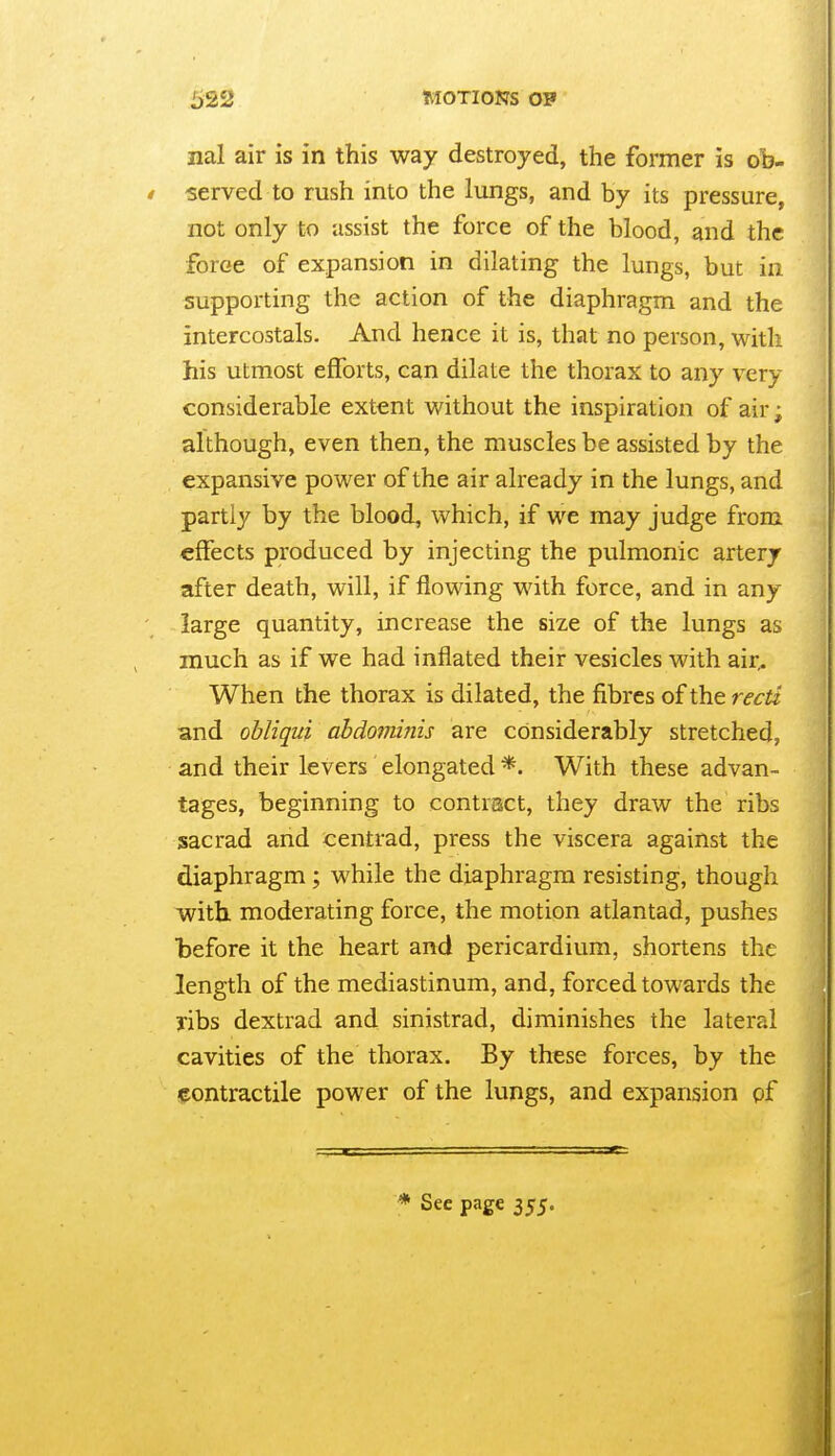 nal air is in this way destroyed, the former is ob- I served to rush into the lungs, and by its pressure, not only to iissist the force of the blood, and the force of expansion in dilating the lungs, but in supporting the action of the diaphragm and the intercostals. And hence it is, that no person, with his utmost efforts, can dilate the thorax to any very considerable extent without the inspiration of air; although, even then, the muscles be assisted by the expansive power of the air already in the lungs, and partly by the blood, which, if we may judge from effects produced by injecting the pulmonic artery after death, will, if flowing with force, and in any large quantity, increase the size of the lungs as much as if we had inflated their vesicles with air^ When the thorax is dilated, the fibres of the recti and obliqui abdofninis are considerably stretched, and their levers elongated *. With these advan- tages, beginning to contract, they draw the ribs sacrad and centrad, press the viscera against the diaphragm; while the diaphragm resisting, though with, moderating force, the motion atlantad, pushes before it the heart and pericardium, shortens the length of the mediastinum, and, forced towards the ribs dextrad and sinistrad, diminishes the lateral cavities of the thorax. By these forces, by the igontractile power of the lungs, and expansion pf * Sec page 355.