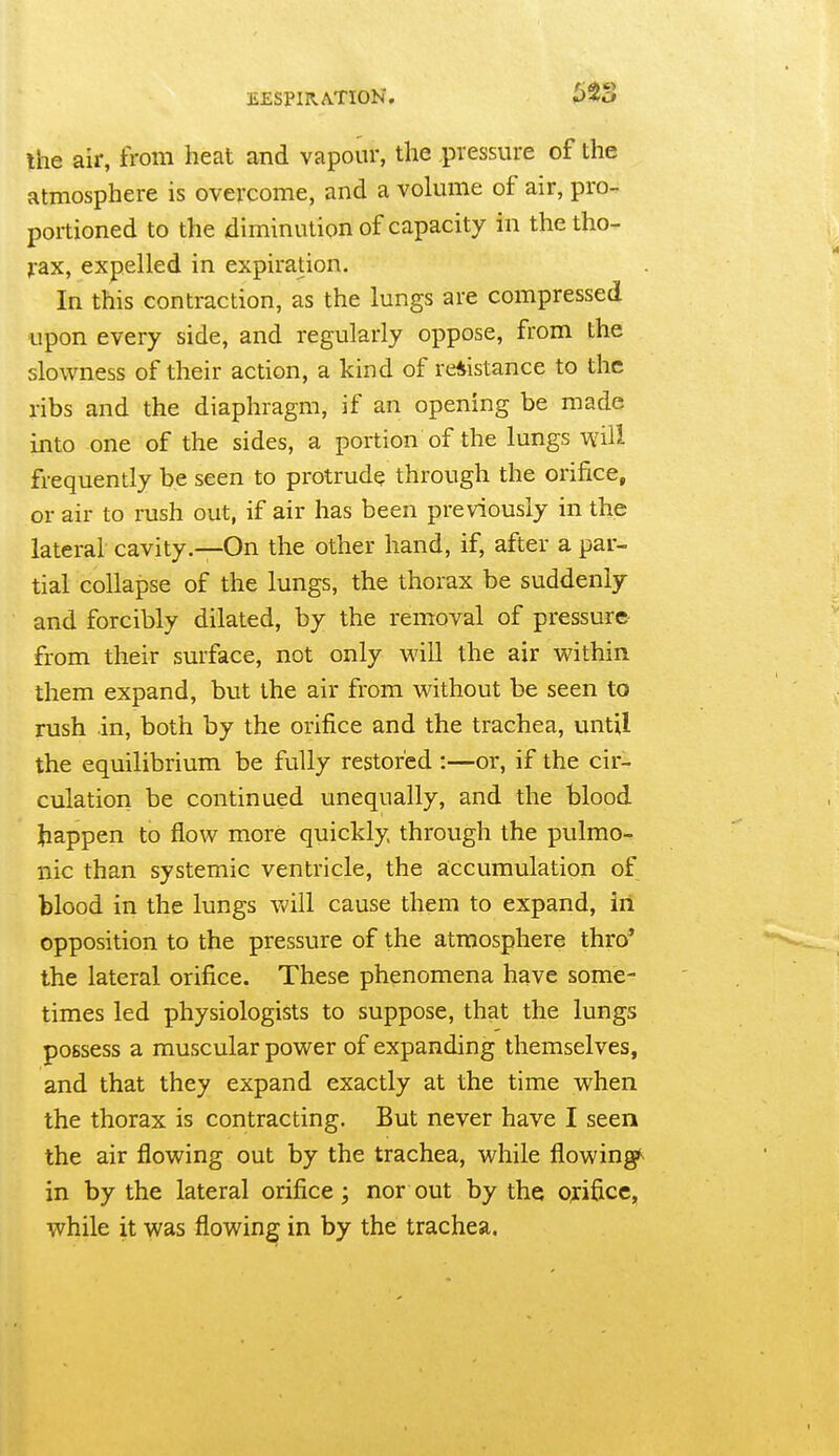 the air, from heat and vapour, the pressure of the atmosphere is overcome, and a volume of air, pro-, portioned to the diminution of capacity in the tho- jrax, expelled in expiration. In this contraction, as the lungs are compressed upon every side, and regularly oppose, from the slowness of their action, a kind of re*istance to the ribs and the diaphragm, if an opening be made into one of the sides, a portion of the lungs will frequently be seen to protrude through the orifice, or air to rush out, if air has been previously in the lateral cavity.—On the other hand, if, after a par- tial collapse of the lungs, the thorax be suddenly and forcibly dilated, by the removal of pressure- from their surface, not only will the air within them expand, but the air from without be seen to rush in, both by the orifice and the trachea, until the equilibrium be fully restored :—or, if the cir- culation be continued unequally, and the blood Jiappen to flow more quickly through the pulmo- nic than systemic ventricle, the accumulation of blood in the lungs will cause them to expand, in opposition to the pressure of the atmosphere thro' the lateral orifice. These phenomena have some- times led physiologists to suppose, that the lungs possess a muscular power of expanding themselves, and that they expand exactly at the time when the thorax is contracting. But never have I seen the air flowing out by the trachea, while flowing^ in by the lateral orifice; nor out by the orifice, while it was flowing in by the trachea.