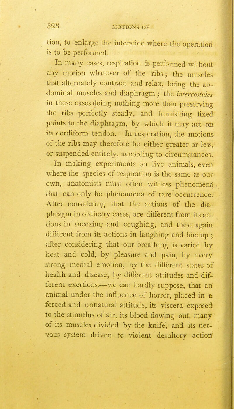 tion, to enlarge the interstice where the operation is to be performed. In many cases, respiration is performed without any motiori whatever of the ribs; the muscles that ailternately contract and relax, being the ab- dominal muscles and diaphragm ; the intercostales in these cases doing nothing more than preserving thd ribs perfectly steady, and furnishing fixed points to the diaphragm, by which it may act on its cordiform tendon. In respiration, the motions of the ribs may therefore be either greater or less, or suspended entirely, according to circumstances. In making experiments on live animals, even where the species of respiration is the same as our own, anatomists must often witness phenomena , that can only be phenomena of rare occurrence. .After considering that the actions of the dia- phragm in ordinary cases, are different from its ac- tions in sneezing and coughifig, and these again different from its actions in laughing and hiccup ; after considering that our breathing is varied by heat and cold, by pleasure and jDain, by every strong mental emotion, by the different states of health and disease, by different attitudes and dif- ferent exertions,—v/e can hardly suppose, that an animal under the influence of horror, placed in a forced and unnatural attitude, its viscera exposed to the stimulus of air, its blood flowing out, many of its muscles divided by the knife, and its ner- vous system driven to violent desultory action