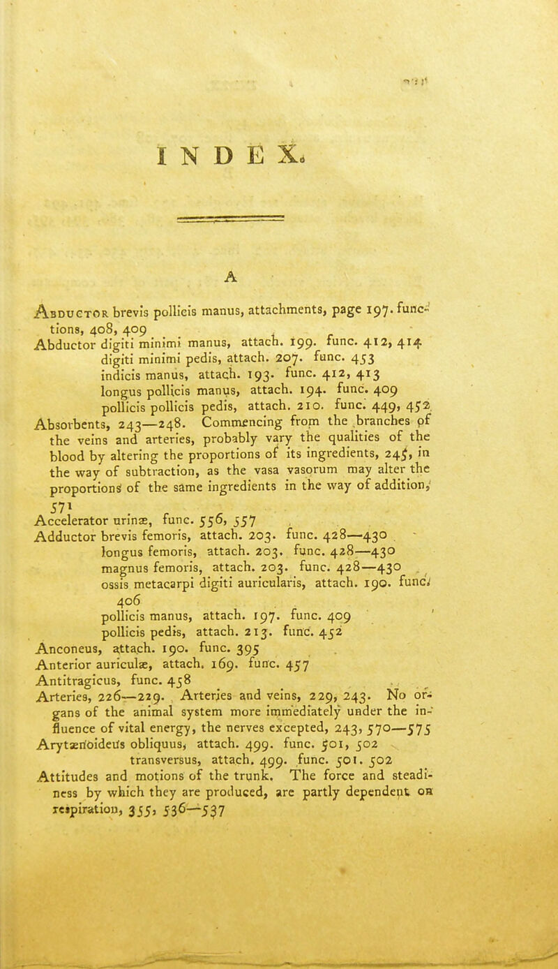 INDEX. A Abductor brevis poUiels manus, attachments, page 197. func- tions, 408, 409 Abductor digiti minimi manus, attacb. 199. func. 412, 414 digiti minimi pedis, attach. 207. func. 453 indicis manus, attach. 193. func. 412, 413 longus polUcis manus, attach. 194. func. 409 poUicis poUicis pedis, attach. 210. funcJ 449, 452, Absorbents, 243—248. Commfncing from the .branches pf the veins and arteries, probably vary the qualities of the blood by altering the proportions of its ingredients, 24^, in the way of subtraction, as the vasa vasorum may alter the proportions of the same ingredients in the way of addition,^ Accelerator nrinas, func. 556, 557 Adductor brevis femoris, attach. 203. func. 428—430 - longus femoris, attach. 203. func. 428-—430 magnus femoris, attach. 203. func. 428—430 . ^ ossis metacarpi digiti auricularis, attach. 190. func; 406 pollicis manus, attach. 197. func. 409 ' poUicis pedis, attach. 213. func. 452 Anconeus, attach. 190. func. 395 Anterior auriculse, attach. 169. func. 457 Antitragicus, func. 458 Arteries, 226—229. Arteries and veins, 229, 243. No or- gans of the animal system more immediately under the in- fluence of vital energy, the nerves excepted, 243, 570—575 Arytarioideifs obliquus, attach. 499. func. 501, 502 transvcrsus, attach. 499. func. 501. 502 Attitudes and motions of the trunk. The force and steadi- ness by which they are produced, are partly dependent oh letpiratiou, 355, 536-^5^7