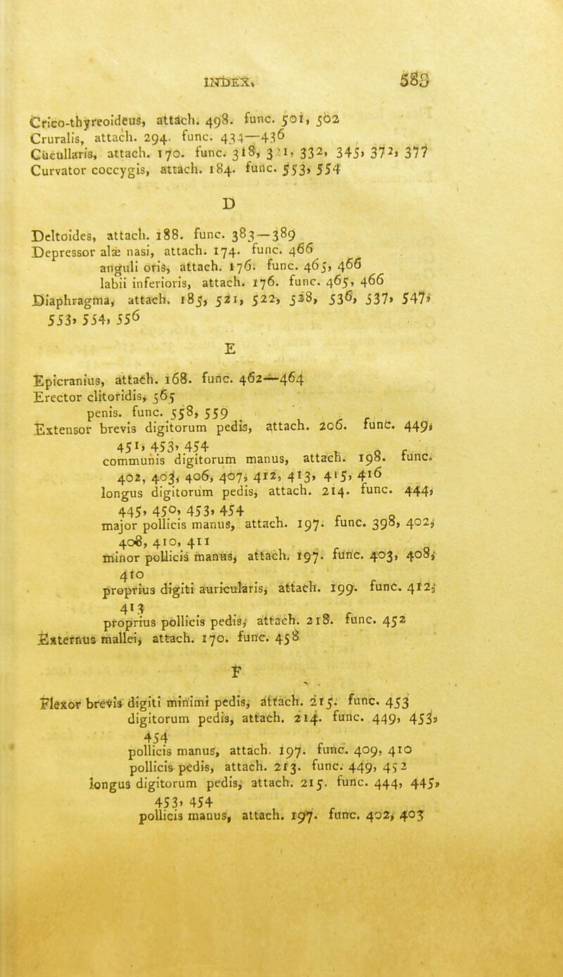 Cnco-thyreoideus, atWch. 498. func. 501, 502 Cruralis, attach. 294. func. 434—436 CiicuUaris, attach. 170. func. 3iS, 3^, 332, 345, 372, 37'^ Curvator coccygis, attach. 184. func. 553, 554 D Dcltoldes, attach. 188. func. 383 — 389 Depressor alse nasi, attach. 174. func. 466 anguli oris, attach. I76; func. 465, 466 labii inferioris, attach. 176. func. 465, 466 Diaphragina, attach. 185, fii, 522, 538, 536, 537, S^li 5J3» 554,556 Epicrantus, attach. 168. furtc. 462-^464 Erector cUtoridis» 565 penis, func. 558, 5591 Extensor brevis digitorum pedis, attach. 206. funfc. 449^ 45i' 453'454 . of communis digitorum manus, attach. 19a. tunc. 402, 40^, 406, 407j 412, 413, 415, 416 longus digitorum pedis, attach. 214. func. 444^ 445, 4SO»453.454 , - - major poUicis manus, attach. 197. tunc. 390, 402^ 408, 410, 411 minor poUicia manus, attach, igji. fUriC. 403, 408^ 410 propfks digiti auricularis, attach. 199*. funC. 4123 413 proprius poUicis pedisj attach. 218. func. 452 Esterntts malldj attach. 170. func. 458 jlexor brevis digiti minimi pedisj attach, ix^: func. 453 digitorum pedis, attach. 214. func. 449, 45^3 4S4 , r • polHcis manus, attach. 197. tunc. 409, 41O pollicis-pedis, attach. 213. func. 449> 49 2 longus digitorum pedisj attach. 215. func. 444, 445, 453, 454 pollicis manu8| attach. 197. func. 402, 405