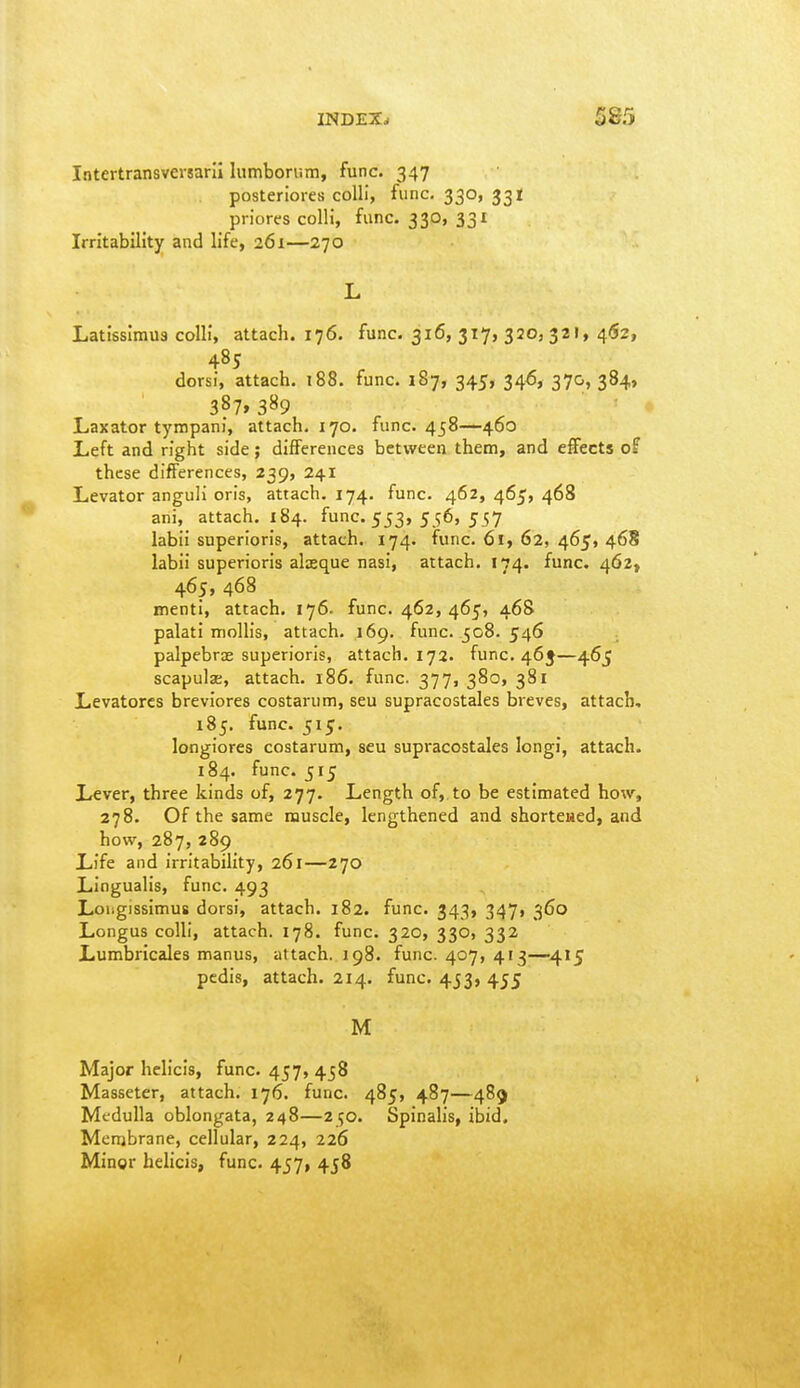 Intertransvemril lumborr.m, func. 347 posteriores colli, func. 330, 331 priorcs colli, func. 330, 331 Irritability and life, 261—270 L Latisslmus colli, attach. 176. func. 316, 317, 320, 321, 41S2, 485 dorsi, attach. 188. func. 187, 345, 346, 370, 384, 387.389 Laxator tympani, attach. 170. func. 458—460 Left and right side; differences between them, and effects of these differences, 239, 241 Levator anguli oris, attach. 174. func. 462, 465, 468 ani, attach. IS4. func. 553, 556, 557 labii superioris, attach. 174. func. 61, 62, 465, 468 labii superioris alxque nasi, attach. 174. func. 462, 465, 468 nienti, attach. 176. func. 462, 465, 468 palati moUis, attach. 169. func. 508. 546 palpebrae superioris, attach. 172. func. 465—465 scapulae, attach. 186. func. 377, 380, 381 Levatorcs breviores costarum, seu supracostales breves, attach, 185. func. 515. longiores costarum, seu supracostales longi, attach. 184. func. 515 Lever, three kinds of, 277. Length of, to be estimated how, 278. Of the same muscle, lengthened and shortewed, and how, 287,289 Life and irritability, 261—270 Lingualis, func. 493 Loiigissimus dorsi, attach. 182. func. 343, 347, 360 Longus colli, attach. 178. func. 320, 330, 332 Lumbricales manus, attach. 198. func. 407, 413—415 pedis, attach. 214. func. 453, 455 M Major helicis, func. 457, 458 Masseter, attach. 176. func. 485, 487—489 Medulla oblongata, 248—250. Spinalis, ibid. Membrane, cellular, 224, 226 Mingr helicis, func. 457, 458