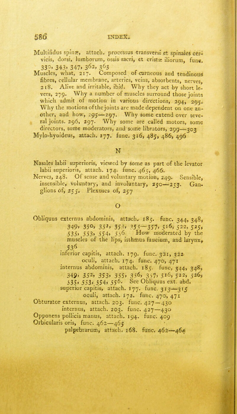 Multifidus spina:, attach, processus transversi et spinales GCr- vicis, dorsi, luraborutn, ossis sacri, et crista: iUorum, fun«. 33^' 343. 347. 362, 3^3 Muscles, what, 217. Composed of carneous and tendinous fibres, cellular membrane, arteries, veins, absorbents, nerves, 218. Alive and irritable, ibid. Why they act by short le- vers, 279. Why a number of muscles surround those joints which admit of motion in various directions, 294, 295. Why the motions of the joints are made dependent on one an- other, and how, 295—297. Why some extend over seve- ral joints. 296, 297. Why some are called motors, some directors, some moderators, and some librators, 299—303 Mylo-hyoideus, attach. 177. func. 316, 485, 486, 496 N Nasales labii superioris, viewed by some as part of the levator labii superioris, attach. 174. func. 465, 466. Nerves, 248. Of sense and voluntary motion, 249. Sensible, insensible, voluntary, and involuntary, 250—^253. Gan- glions of, 255. Plexuses of, 257 O Obliquus externus abdominis, attach. 185. func. 344, 3489 349' 350. 352' 35^, .^55—357, 516, 522, 525, •535» 553' 554' SS^_ How moderated by the muscles of the lips, isthmus faucium, and larynx, 53'5 inferior capitis, attach. !79. func. 321, 322 oculi, attach. 174. func. 470, 471 internus abdominis, attach. 185. func, 344, 348, 349' 352' 353, 355, 356, 3s7' 516, 522, 526, 335' 553».5S4» 55'5- See Obliquus ext. abd. superior capitis, attach. 177. func. 313—315 oculi, attach. 172. func. 470, 471 Obturator externus, attach. 203. func, 427—430 Internus, attach. 203. func. 427—430 Opponens poUicis manus, attach, 194. func. 409 Orbicularis oris, func. 462—465 palpebrarum, attach, 168. func. 462—464