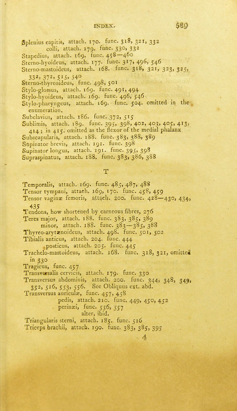 INDEX. $8^ Splenius capitis, attach. 170. func. 318, 321, 332 colli, attach. 179. func. 330, 332 Stapedius, attach. 169. func. 458—460 Sterno-hyoidcus, attach. 177. func. 317, 496, 546 Stcrno-mastoideus, attach. 168. func. 318, 321, 323,325, 332,372,515,540 Sterno-thyreoideus, func. 498, 501 Stylo-glo3sus, attach. 169. func. 491,494 Stylo-hyoideus, attach. 169. func. 496, 546 Stylo-pharyngeus, attach. 169. func. 504. omitted in the, enumeration. Subclavius, attach. 186. func. 372, 515 Sublimis, attach. 189. func. 395, 398, 402, 403, 405, 413, 414 ; in 415. omitted as the flexor of the medial phalanx Subscapularis, attach. i88. func. 383, 388, 389 Supinator brevis, attach. 191. func. 398 Supinator longus, attach. 191. func. 395, 398 Supraspinatus, attach. 188. func, 383, 386, 388 T Temporalis, attach. 169. func. 485, 487, 488 Tensor tympani, attach. 169, 170. func. 458, 459 Tensor vaginae femoris, attach. 300. func. 428—430, 434, 435 Tendons, how shortened by carneous fibres, 276 Teres major, attach. 188. func. 383, 385, 389 minor, attach. 188. func. 383—385, 388 Thyreo-arytenoideus, attach. 498. func. 501, 502 Tibialis anticus, attach. 204. func. 444 .posticus, attach. 205. func. 445 Trachelo-mastoideus, attach. 168. func. 318, 321, otnlttei in 330 Tragicus, func. 457 Transversalis cervi'cis, attach. 179. func. 330 Transversus abdominis, attach. 200. func. 344, 348, 34^1 352, 516, 553, 556. See Obliquus ext. abd. Transversus auriculae, func. 457, 458 pedis, attach. 210. func. 449, 450, 452 perinaei, func. 556, 557 alter, ibid. Triangularis sterni, attach. 185. func. 516 Triceps brachii, attach. 190. func. 383, 385, 395 4